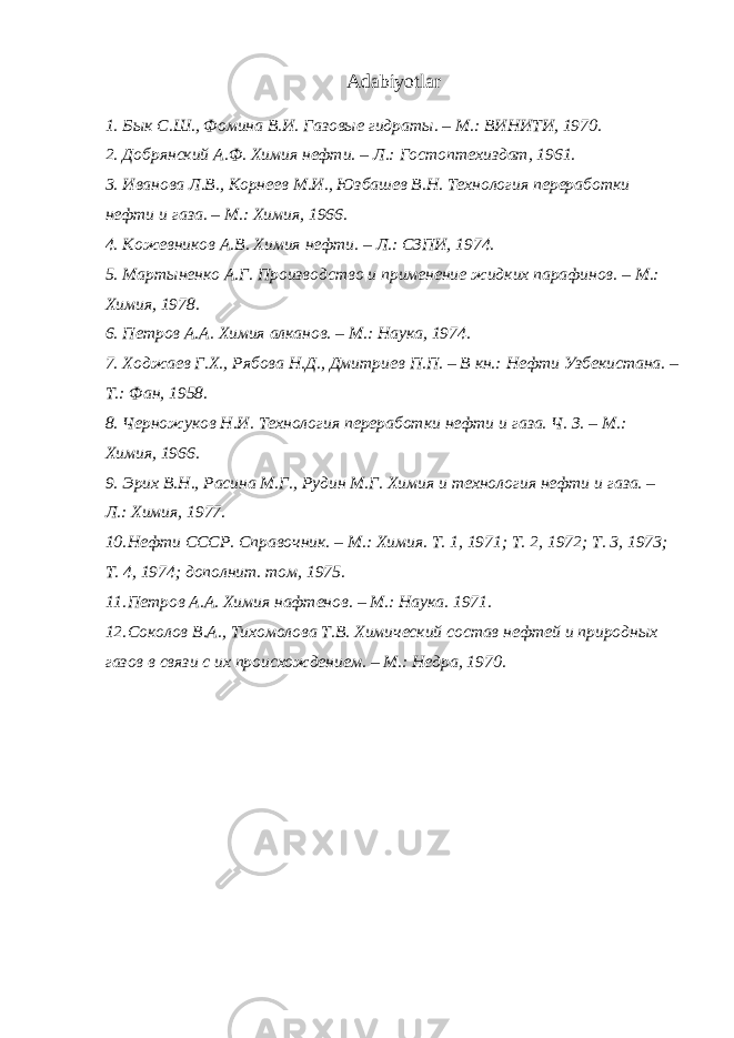 Adabiyotlar 1. Бык С.Ш., Фомина В.И. Газовые гидраты. – М.: ВИНИТИ, 1970. 2. Добрянский А.Ф. Химия нефти. – Л.: Гостоптехиздат, 1961. 3. Иванова Л.В., Корнеев М.И., Юзбашев В.Н. Технология переработки нефти и газа. – М.: Химия, 1966. 4. Кожевников А.В. Химия нефти. – Л.: СЗПИ, 1974. 5. Мартыненко А.Г. Производство и применение жидких парафинов. – М.: Химия, 1978. 6. Петров А.А. Химия алканов. – М.: Наука, 1974. 7. Ходжаев Г.Х., Рябова Н.Д., Дмитриев П.П. – В кн.: Нефти Узбекистана. – Т.: Фан, 1958. 8. Черножуков Н.И. Технология переработки нефти и газа. Ч. З. – М.: Химия, 1966. 9. Эрих В.Н., Расина М.Г., Рудин М.Г. Химия и технология нефти и газа. – Л.: Химия, 1977. 10. Нефти СССР. Справочник. – М.: Химия. Т. 1, 1971; Т. 2, 1972; Т. 3, 1973; Т. 4, 1974; дополнит. том, 1975. 11. Петров А.А. Химия нафтенов. – М.: Наука. 1971. 12. Соколов В.А., Тихомолова Т.В. Химический состав нефтей и природных газов в связи с их происхождением. – М.: Недра, 1970. 