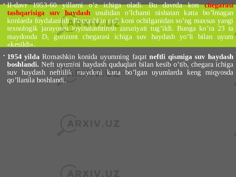  II-davr 1953-60 yillarni o’z ichiga oladi. Bu davrda kon chegarasi tashqarisiga suv haydash usulidan o’lchami nisbatan katta bo’lmagan konlarda foydalanildi. Romashkin neft koni ochilganidan so’ng maxsus yangi texnologik jarayonni loyihalashtirish zaruriyati tug’ildi. Bunga ko’ra 23 ta maydonda D 1 gorizont chegarasi ichiga suv haydash yo’li bilan uyum «kesildi».  1954 yilda Romashkin konida uyumning faqat neftli qismiga suv haydash boshlandi. Neft uyumini haydash quduqlari bilan kesib o’tib, chegara ichiga suv haydash neftlilik maydoni katta bo’lgan uyumlarda keng miqyosda qo’llanila boshlandi. 