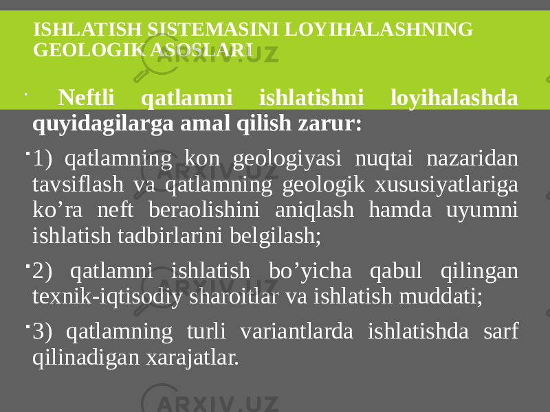 ISHLATISH SISTEMASINI LOYIHALASHNING GEOLOGIK ASOSLARI  Neftli qatlamni ishlatishni loyihalashda quyidagilarga amal qilish zarur:  1) qatlamning kon geologiyasi nuqtai nazaridan tavsiflash va qatlamning geologik xususiyatlariga ko’ra neft beraolishini aniqlash hamda uyumni ishlatish tadbirlarini belgilash;  2) qatlamni ishlatish bo’yicha qabul qilingan texnik-iqtisodiy sharoitlar va ishlatish muddati;  3) qatlamning turli variantlarda ishlatishda sarf qilinadigan xarajatlar. 