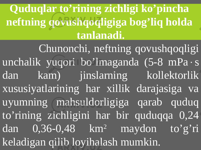 Quduqlar to’rining zichligi ko’pincha neftning qovushqoqligiga bog’liq holda tanlanadi. Chunonchi, neftning qovushqoqligi unchalik yuqori bo’lmaganda (5-8 mPa  s dan kam) jinslarning kollektorlik xususiyatlarining har xillik darajasiga va uyumning mahsuldorligiga qarab quduq to’rining zichligini har bir quduqqa 0,24 dan 0,36-0,48 km 2 maydon to’g’ri keladigan qilib loyihalash mumkin. 