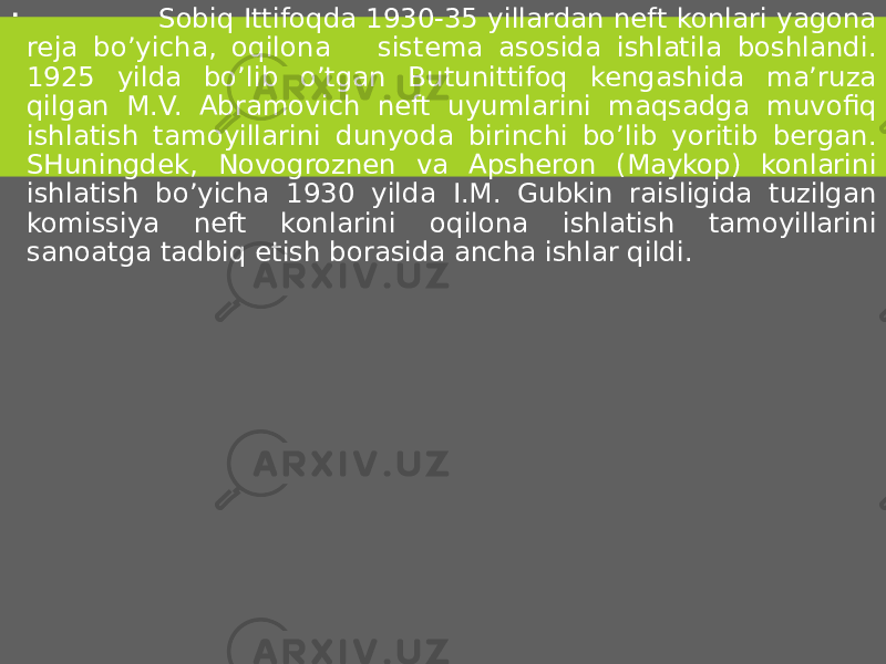  Sobiq Ittifoqda 1930-35 yillardan neft konlari yagona reja bo’yicha, oqilona sistema asosida ishlatila boshlandi. 1925 yilda bo’lib o’tgan Butunittifoq kengashida ma’ruza qilgan M.V. Abramovich neft uyumlarini maqsadga muvofiq ishlatish tamoyillarini dunyoda birinchi bo’lib yoritib bergan. SHuningdek, Novogroznen va Apsheron (Maykop) konlarini ishlatish bo’yicha 1930 yilda I.M. Gubkin raisligida tuzilgan komissiya neft konlarini oqilona ishlatish tamoyillarini sanoatga tadbiq etish borasida ancha ishlar qildi. 