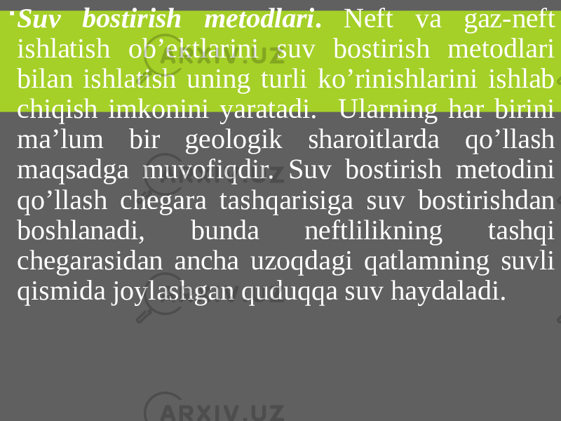  Suv bostirish metodlari . Neft va gaz-neft ishlatish ob’ektlarini suv bostirish metodlari bilan ishlatish uning turli ko’rinishlarini ishlab chiqish imkonini yaratadi. Ularning har birini ma’lum bir geologik sharoitlarda qo’llash maqsadga muvofiqdir. Suv bostirish metodini qo’llash chegara tashqarisiga suv bostirishdan boshlanadi, bunda neftlilikning tashqi chegarasidan ancha uzoqdagi qatlamning suvli qismida joylashgan quduqqa suv haydaladi. 