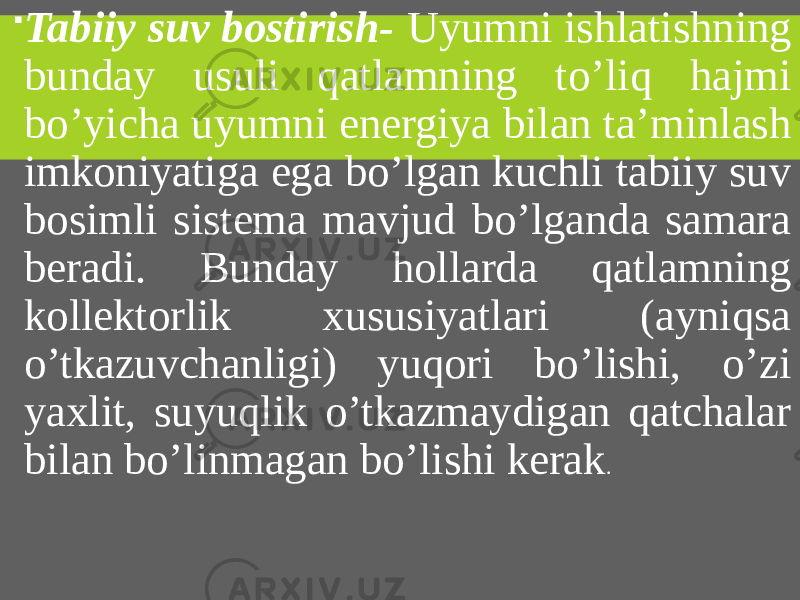  Tabiiy suv bostirish- Uyumni ishlatishning bunday usuli qatlamning to’liq hajmi bo’yicha uyumni energiya bilan ta’minlash imkoniyatiga ega bo’lgan kuchli tabiiy suv bosimli sistema mavjud bo’lganda samara beradi. Bunday hollarda qatlamning kollektorlik xususiyatlari (ayniqsa o’tkazuvchanligi) yuqori bo’lishi, o’zi yaxlit, suyuqlik o’tkazmaydigan qatchalar bilan bo’linmagan bo’lishi kerak . 