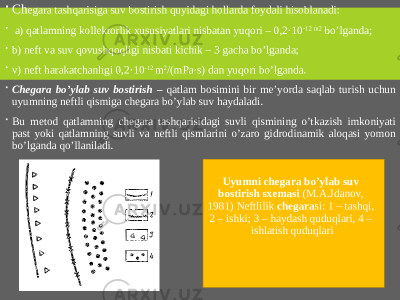  Ch egara tashqarisiga suv bostirish quyidagi hollarda foydali hisoblanadi:    a) qatlamning kollektorlik xususiyatlari nisbatan yuqori – 0,2·10 -12 m2 bo’lganda;  b) neft va suv qovushqoqligi nisbati kichik – 3 gacha bo’lganda;  v) neft harakatchanligi 0,2·10 -12 m 2 /(mPa·s) dan yuqori bo’lganda.  Chegara bo’ylab suv bostirish – qatlam bosimini bir me’yorda saqlab turish uchun uyumning neftli qismiga chegara bo’ylab suv haydaladi.  Bu metod qatlamning chegara tashqarisidagi suvli qismining o’tkazish imkoniyati past yoki qatlamning suvli va neftli qismlarini o’zaro gidrodinamik aloqasi yomon bo’lganda qo’llaniladi. Uyumni chegara bo’ylab suv bostirish sxemasi (M.A.Jdanov, 1981) Neftlilik chegara si: 1 – tashqi, 2 – ishki; 3 – haydash quduqlari, 4 – ishlatish quduqlari 