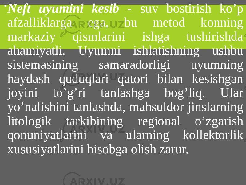  Neft uyumini kesib - suv bostirish ko’p afzalliklarga ega, bu metod konning markaziy qismlarini ishga tushirishda ahamiyatli. Uyumni ishlatishning ushbu sistemasining samaradorligi uyumning haydash quduqlari qatori bilan kesishgan joyini to’g’ri tanlashga bog’liq. Ular yo’nalishini tanlashda, mahsuldor jinslarning litologik tarkibining regional o’zgarish qonuniyatlarini va ularning kollektorlik xususiyatlarini hisobga olish zarur. 