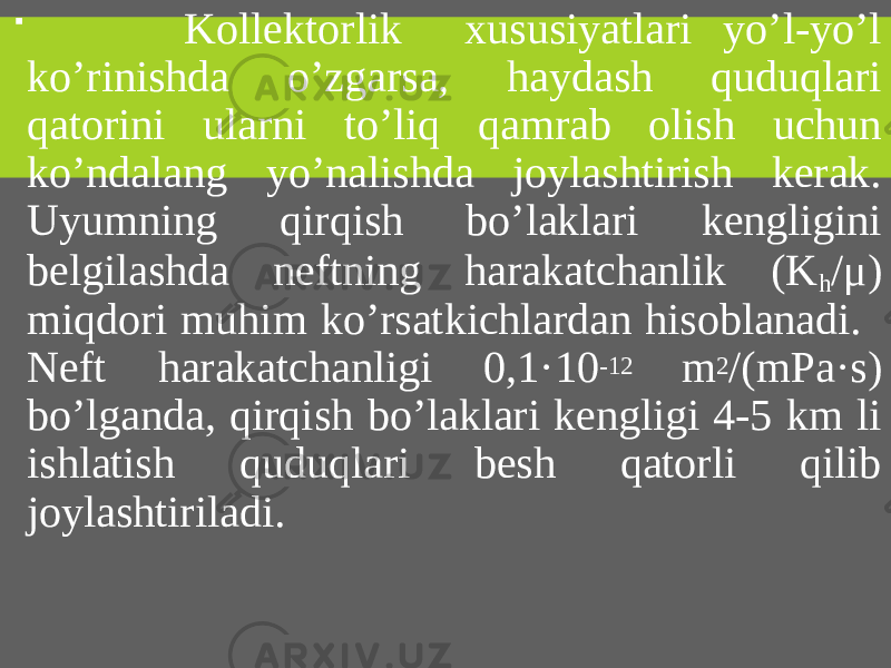  Kollektorlik xususiyatlari yo’l-yo’l ko’rinishda o’zgarsa, haydash quduqlari qatorini ularni to’liq qamrab olish uchun ko’ndalang yo’nalishda joylashtirish kerak. Uyumning qirqish bo’laklari kengligini belgilashda neftning harakatchanlik (K h /μ) miqdori muhim ko’rsatkichlardan hisoblanadi. Neft harakatchanligi 0,1·10 -12 m 2 /(mPa·s) bo’lganda, qirqish bo’laklari kengligi 4-5 km li ishlatish quduqlari besh qatorli qilib joylashtiriladi. 