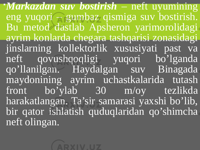  Markazdan suv bostirish – neft uyumining eng yuqori – gumbaz qismiga suv bostirish. Bu metod dastlab Apsheron yarimorolidagi ayrim konlarda chegara tashqarisi zonasidagi jinslarning kollektorlik xususiyati past va neft qovushqoqligi yuqori bo’lganda qo’llanilgan. Haydalgan suv Binagada maydonining ayrim uchastkalarida tutash front bo’ylab 30 m/oy tezlikda harakatlangan. Ta’sir samarasi yaxshi bo’lib, bir qator ishlatish quduqlaridan qo’shimcha neft olingan. 