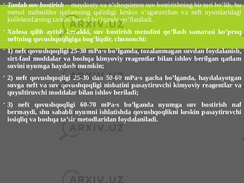  Tanlab suv bostirish – maydoniy va o’choqsimon suv bostirishning bir turi bo’lib, bu metod mahsuldor qatlamning qalinligi keskin o’zgaruvchan va neft uyumlaridagi kollektorlarning tarkibi har xil bo’lganda qo’llaniladi.  Xulosa qilib aytish kerakki, suv bostirish metodini qo’llash samarasi ko’proq neftning qovushqoqligiga bog’liqdir, chunonchi:  1) neft qovushqoqligi 25-30 mPa·s bo’lganda, tozalanmagan suvdan foydalanish, sirt-faol moddalar va boshqa kimyoviy reagentlar bilan ishlov berilgan qatlam suvini uyumga haydash mumkin;  2) neft qovushqoqligi 25-30 dan 50-60 mPa·s gacha bo’lganda, haydalayotgan suvga neft va suv qovushqoqligi nisbatini pasaytiruvchi kimyoviy reagentlar va quyultiruvchi moddalar bilan ishlov beriladi;  3) neft qovushqoqligi 60-70 mPa·s bo’lganda uyumga suv bostirish naf bermaydi, shu sababli uyumni ishlatishda qovushqoqlikni keskin pasaytiruvchi issiqliq va boshqa ta’sir metodlaridan foydalaniladi. 