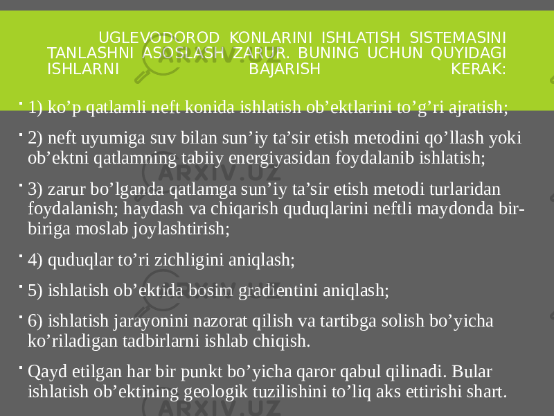  UGLEVODOROD KONLARINI ISHLATISH SISTEMASINI TANLASHNI ASOSLASH ZARUR. BUNING UCHUN QUYIDAGI ISHLARNI BAJARISH KERAK:  1) ko’p qatlamli neft konida ishlatish ob’ektlarini to’g’ri ajratish;  2) neft uyumiga suv bilan sun’iy ta’sir etish metodini qo’llash yoki ob’ektni qatlamning tabiiy energiyasidan foydalanib ishlatish;  3) zarur bo’lganda qatlamga sun’iy ta’sir etish metodi turlaridan foydalanish; haydash va chiqarish quduqlarini neftli maydonda bir- biriga moslab joylashtirish;  4) quduqlar to’ri zichligini aniqlash;  5) ishlatish ob’ektida bosim gradientini aniqlash;  6) ishlatish jarayonini nazorat qilish va tartibga solish bo’yicha ko’riladigan tadbirlarni ishlab chiqish.  Qayd etilgan har bir punkt bo’yicha qaror qabul qilinadi. Bular ishlatish ob’ektining geologik tuzilishini to’liq aks ettirishi shart. 