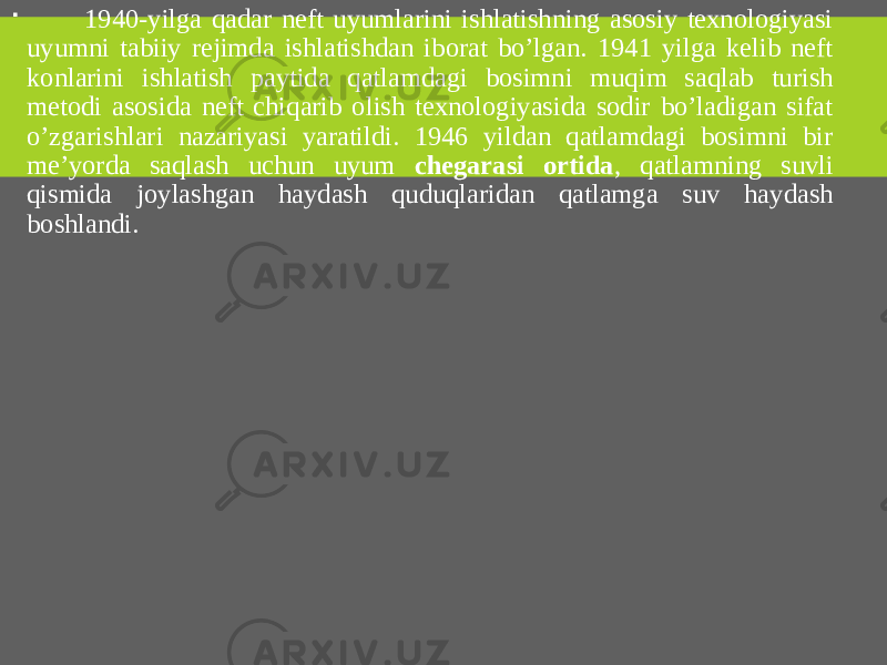  1940-yilga qadar neft uyumlarini ishlatishning asosiy texnologiyasi uyumni tabiiy rejimda ishlatishdan iborat bo’lgan. 1941 yilga kelib neft konlarini ishlatish paytida qatlamdagi bosimni muqim saqlab turish metodi asosida neft chiqarib olish texnologiyasida sodir bo’ladigan sifat o’zgarishlari nazariyasi yaratildi. 1946 yildan qatlamdagi bosimni bir me’yorda saqlash uchun uyum chegarasi ortida , qatlamning suvli qismida joylashgan haydash quduqlaridan qatlamga suv haydash boshlandi. 