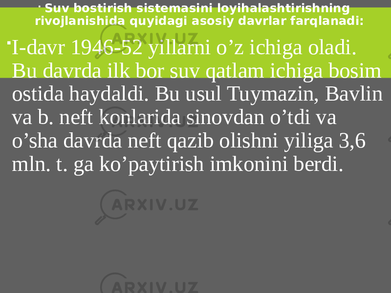  Suv bostirish sistemasini loyihalashtirishning rivojlanishida quyidagi asosiy davrlar farqlanadi:  I-davr 1946-52 yillarni o’z ichiga oladi. Bu davrda ilk bor suv qatlam ichiga bosim ostida haydaldi. Bu usul Tuymazin, Bavlin va b. neft konlarida sinovdan o’tdi va o’sha davrda neft qazib olishni yiliga 3,6 mln. t. ga ko’paytirish imkonini berdi. 