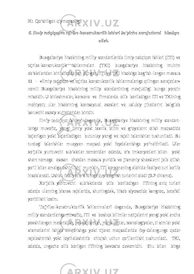 Kt Qo’shilgan qiymat solig’i 6. Ilmiy tadqiqot va tajriba-konstruktorlik ishlari bo’yicha xarajatlarni hisobga olish. Buxgalteriya hisobining milliy standartlarida ilmiy-tadqiqot ishlari (I Т I) va tajriba-konstruktorlik ishlanmalari ( Т KI) buxgalteriya hisobining muhim ob’ektlaridan biri sifatida tan olingan. I Т I va Т KI hisobiga bag’ish-langan maxsus 11 - «Ilmiy-tadqiqot va tajriba konstruktorlik ishlanmalariga qilingan xarajatlar» nomli Buxgalteriya hisobining milliy standartining mavjudligi bunga yorqin misoldir. U birlashmalar, korxona va firmalarda olib boriladigan I Т I va Т KIning mohiyati; ular hisobining kontseptual asoslari va uslubiy jihatlarini belgilab beruvchi asosiy xujjatlaridan biridir. Ilmiy-tadqiqot ishlari deganda , Buxgalteriya hisobining milliy standart- lariga muvofiq, yangi ilmiy yoki texnik bilim va g’oyalarni olish maqsadida bajarilgan yoki bajariladigan butunlay yangi va rejali izlanishlar tushuniladi. Bu turdagi izlanishlar muayyan maqsad yoki foydalanishga yo’naltiriladi. Ular xo’jalik yurituvchi sub’ektlar tomonidan odatda, o’z imkonyatlari bilan yoki shart-nomaga asosan chetdan maxsus yuridik va jismoniy shaxslarni jalb qilish yo’li bilan amalga oshirilishi mumkin. I Т I korxonaning alohida faoliyat turi bo’lib hisoblanadi. Ushbu faoliyat o’z ichiga quyidagi ish turlarini oladi (9.2-chizma). Х o’jalik yurituvchi sub’ektlarda olib boriladigan I Т Ining aniq turlari odatda ularning biznes rejalarida, shuningdek, hisob siyosatida kengroq, batafsil yoritilishi lozim. Т ajriba-konstruktorlik ishlanmalari deganda , Buxgalteriya hisobining milliy standartlariga muvofiq, I Т I va boshqa bilimlar natijalarini yangi yoki ancha yaxshilangan materiallar, mexanizmlar, mahsulotlar, texnologiyalar, ti-zimlar yoki xizmatlarini ishlab chiqarishga yoki tijorat maqsadlarida foy-dalangunga qadar rejalashtirish yoki loyihalashtirib chiqish uchun qo’llanilishi tushuniladi. Т KI, odatda, ungacha olib borilgan I Т Ining bevosita davomidir. Shu bilan birga 