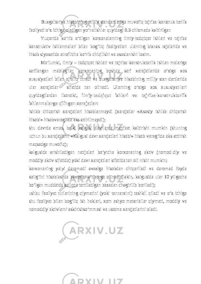 Buxgalteriya hisobining milliy standartlariga muvofiq tajriba-konstruk-torlik faoliyati o’z ichiga oladigan yo’nalishlar quyidagi 9.3-chizmada keltirilgan Yuqorida ko’rib o’tilgan korxonalarning ilmiy-tadqiqot ishlari va tajriba konstruktiv ishlanmalari bilan bog’liq faoliyatlari ularning biznes rejalarida va hisob siyosatida atroflicha ko’rib chiqilishi va asoslanishi lozim. Ma’lumki, ilmiy – tadqiqot ishlari va tajriba-konstruktorlik ishlan-malariga sarflangan mablag’lar korxonaning boshqa sarf xarajatlarida o’ziga xos xususiyatlari bilan ajralib turadi va buxgalteriya hisobining milliy stan-dartlarida ular xarajatlar sifatida tan olinadi. Ularning o’ziga xos xususiyat-lari quyidagilardan iboratki, ilmiy-tadqiqot ishlari va tajriba-konstruktorlik ishlanmalarga qilingan xarajatlar : ishlab chiqarish xarajatlari hisoblanmaydi (xarajatlar «Asosiy ishlab chiqarish hisobi» hisobvarag’ida aks ettirilmaydi); shu davrda emas, balki kelgusi davrlarda manfaat keltirishi mumkin (shuning uchun bu xarajatlarni «Kelgusi davr xarajatlari hisobi» hisob-varag’ida aks ettirish maqsadga muvofiq); kelgusida erishiladigan natijalari bo’yicha korxonaning aktiv (nomod-diy va moddiy aktiv sifatida) yoki davr xarajatlari sifatida tan oli-nishi mumkin; korxonaning yalpi daromadi evaziga hisobdan chiqariladi va daromad foyda solig’ini hisoblashda bevosita e’tiborga olinadi (lekin, kelgusida ular 10 yilgacha bo’lgan muddatda soliqqa tortiladigan bazadan chegirilib boriladi); ushbu faoliyat turlarining qiymatini (yoki tannarxini) tashkil qiladi va o’z ichiga shu faoliyat bilan bog’liq ish haklari, xom ashyo materiallar qiymati, moddiy va nomoddiy aktivlarni eskirishso’mmasi va ustama xarajatlarini oladi. 