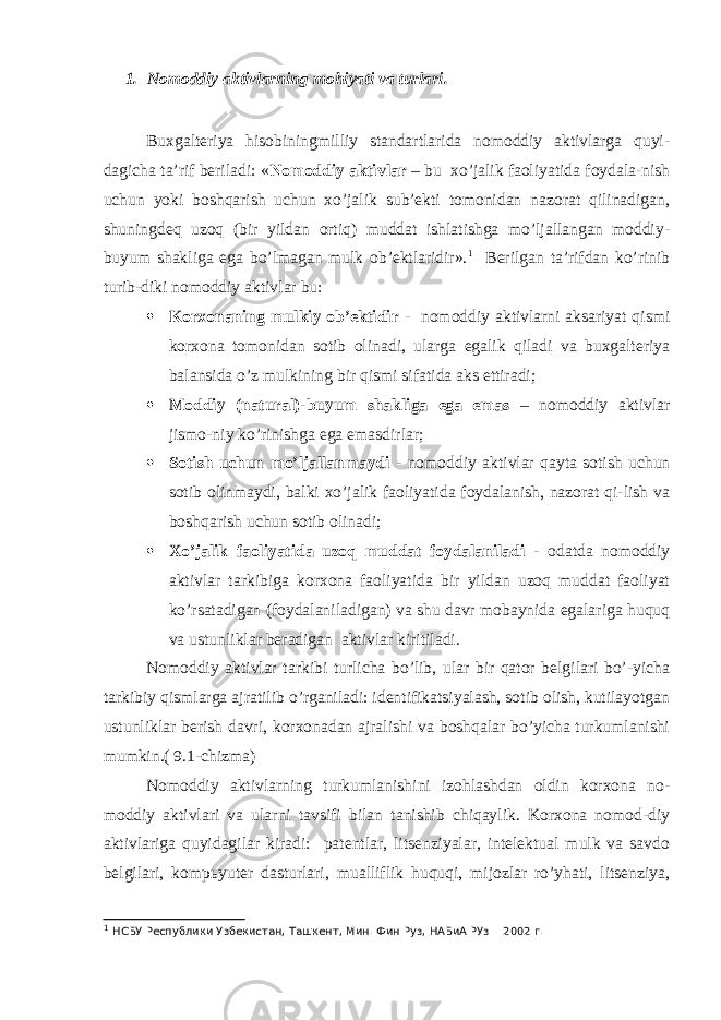 1. Nomoddiy aktivlarning mohiyati va turlari. Buxgalteriya hisobiningmilliy standartlarida nomoddiy aktivlarga quyi- dagicha ta’rif beriladi: « Nomoddiy aktivlar – bu xo’jalik faoliyatida foydala-nish uchun yoki boshqarish uchun xo’jalik sub’ekti tomonidan nazorat qilinadigan, shuningdeq uzoq (bir yildan ortiq) muddat ishlatishga mo’ljallangan moddiy- buyum shakliga ega bo’lmagan mulk ob’ektlaridir». 1 Berilgan ta’rifdan ko’rinib turib-diki nomoddiy aktivlar bu:  Korxonaning mulkiy ob’ektidir - nomoddiy aktivlarni aksariyat qismi korxona tomonidan sotib olinadi, ularga egalik qiladi va buxgalteriya balansida o’z mulkining bir qismi sifatida aks ettiradi;  Moddiy (natural)-buyum shakliga ega emas – nomoddiy aktivlar jismo-niy ko’rinishga ega emasdirlar;  Sotish uchun mo’ljallanmaydi - nomoddiy aktivlar qayta sotish uchun sotib olinmaydi, balki xo’jalik faoliyatida foydalanish, nazorat qi-lish va boshqarish uchun sotib olinadi;  Х o’jalik faoliyatida uzoq muddat foydalaniladi - odatda nomoddiy aktivlar tarkibiga korxona faoliyatida bir yildan uzoq muddat faoliyat ko’rsatadigan (foydalaniladigan) va shu davr mobaynida egalariga huquq va ustunliklar beradigan aktivlar kiritiladi. Nomoddiy aktivlar tarkibi turlicha bo’lib, ular bir qator belgilari bo’-yicha tarkibiy qismlarga ajratilib o’rganiladi: identifikatsiyalash, sotib olish, kutilayotgan ustunliklar berish davri, korxonadan ajralishi va boshqalar bo’yicha turkumlanishi mumkin.( 9.1-chizma) Nomoddiy aktivlarning turkumlanishini izohlashdan oldin korxona no- moddiy aktivlari va ularni tavsifi bilan tanishib chiqaylik. Korxona nomod-diy aktivlariga quyidagilar kiradi: patentlar, litsenziyalar, intelektual mulk va savdo belgilari, komp ь yuter dasturlari, mualliflik huquqi, mijozlar ro’yhati, litsenziya, 1 НСБУ Республики Узбекистан, Ташкент, Мин. Фин Руз, НАБиА РУз 2002 г. 