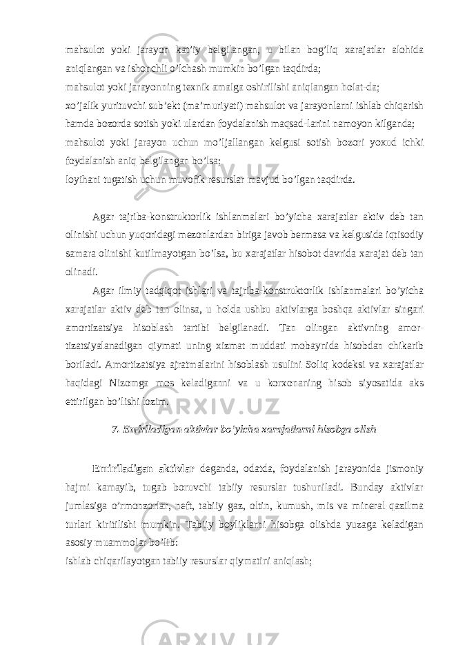 mahsulot yoki jarayon kat’iy belgilangan, u bilan bog’liq xarajatlar alohida aniqlangan va ishonchli o’lchash mumkin bo’lgan taqdirda; mahsulot yoki jarayonning texnik amalga oshirilishi aniqlangan holat-da; xo’jalik yurituvchi sub’ekt (ma’muriyati) mahsulot va jarayonlarni ishlab chiqarish hamda bozorda sotish yoki ulardan foydalanish maqsad-larini namoyon kilganda; mahsulot yoki jarayon uchun mo’ljallangan kelgusi sotish bozori yoxud ichki foydalanish aniq belgilangan bo’lsa; loyihani tugatish uchun muvofik resurslar mavjud bo’lgan taqdirda. Agar tajriba-konstruktorlik ishlanmalari bo’yicha xarajatlar aktiv deb tan olinishi uchun yuqoridagi mezonlardan biriga javob bermasa va kelgusida iqtisodiy samara olinishi kutilmayotgan bo’lsa, bu xarajatlar hisobot davrida xarajat deb tan olinadi. Agar ilmiy tadqiqot ishlari va tajriba-konstruktorlik ishlanmalari bo’yicha xarajatlar aktiv deb tan olinsa, u h olda ushbu aktivlarga boshqa aktivlar singari amortizatsiya hisoblash tartibi belgilanadi. Т an olingan aktivning amor- tizatsiyalanadigan qiymati uning xizmat muddati mobaynida hisobdan chikarib boriladi. Amortizatsiya ajratmalarini hisoblash usulini Soliq kodeksi va xarajatlar haqidagi Nizomga mos keladiganni va u korxonaning hisob siyosatida aks ettirilgan bo’lishi lozim. 7. Emiriladigan aktivlar bo’yicha xarajatlarni hisobga olish Emiriladigan aktivlar deganda, odatda, foydalanish jarayonida jismoniy h ajmi kamayib, tugab boruvchi tabiiy resurslar tushuniladi. Bunday aktivlar jumlasiga o’rmonzorlar, neft, tabiiy gaz, oltin, kumush, mis va mineral qazilma turlari kiritilishi mumkin. Т abiiy boyliklarni hisobga olishda yuzaga keladigan asosiy muammolar bo’lib: ishlab chiqarilayotgan tabiiy resurslar qiymatini aniqlash; 