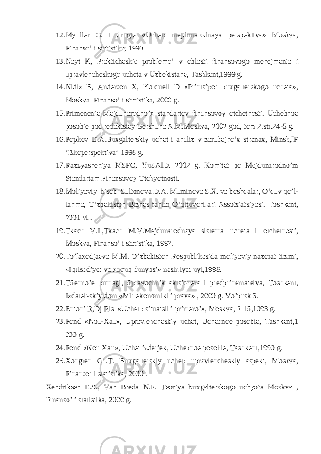 12. Myuller G. i drugie «Uchet: mejdunarodnaya perspektiva» Moskva, Finanso’ i statistika, 1993. 13. Nayt K, Prakticheskie problemo’ v oblasti finansovogo menejmenta i upravlencheskogo ucheta v Uzbekistane, Т ashkent,1999 g. 14. Nidlz B, Anderson Х , Kolduell D «Printsipo’ buxgalterskogo ucheta», Moskva Finanso’ i statistika, 2000 g. 15. Primenenie Mejdunarodno’x standartov finansovoy otchetnosti. Uchebnoe posobie pod redaktsiey Gershuna A.M.Moskva, 2002 god, tom 2.str.24-5 g. 16. Popkov D.A.Buxgalterskiy uchet i analiz v zarubejno’x stranax, Minsk,IP “Ekoperspektiva” 1998 g. 17. Raz ь yasneniya MSFO, YuSAID, 2002 g. Komitet po Mejdunarodno’m Standartam Finansovoy Otchyotnosti. 18. Moliyaviy hisob Sultonova D.A. Muminova S. Х . va boshqalar, O’quv qo’l- lanma, O’zbekiston Biznes fanlar O’qituvchilari Assotsiatsiyasi. Тoshkent, 2001 yil. 19. Т kach V.I., Т kach M.V.Mejdunarodnaya sistema ucheta i otchetnosti, Moskva, Finanso’ i statistika, 1992. 20. Т o’laxodjaeva M.M. O’zbekiston Respublikasida moliyaviy nazorat tizimi, «Iqtisodiyot va xuquq dunyosi» nashriyot uyi,1998. 21. TSenno’e bumagi, Spravochnik aktsionera i predprinematelya, Т oshkent, Izdatel ь skiy dom «Mir ekonomiki i prava» , 2000 g. Vo’pusk 3. 22. Entoni R,Dj Ris «Uchet : situatsii i primero’», Moskva, F iS,1993 g. 23. Fond «Nou- Х au», Upravlencheskiy uchet, Uchebnoe posobie, Т ashkent,1 999 g. 24. Fond «Nou- Х au», Uchet izderjek, Uchebnoe posobie, Т ashkent,1999 g. 25. Х ongren Ch. Т . Buxgalterskiy uchet: upravlencheskiy aspekt, Moskva, Finanso’ i statistika, 2000 . Х endriksen E.S., Van Breda N.F. Т eoriya buxgalterskogo uchyota Moskva , Finanso’ i statistika, 2000 g. 