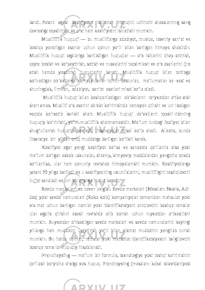 berdi. Patent egasi kashfiyotni ishlatish huquqini uchinchi shaxslarning keng davrasiga topshirishi va o’zi ham kashfiyotni ishlatishi mumkin. Mualliflik huquqi — bu mualliflarga adabiyot, musiqa, tasviriy san’at va boshqa yaratilgan asarlar uchun qonun yo’li bilan berilgan himoya shaklidir. Mualliflik huquqi egalariga beriladigan huquqlar — o’z ishlarini chop ettirish, qayta bosish va ko’paytirish, sotish va nusxalarini taqsimlash va o’z asarlarini ijro etish hamda yozdirish huquqlarini beradi. Mualliflik huquqi bilan tartibga solinadigan ob’ektlarga komp ь yuterlar uchun dasturlar, ma’lumotlar ba--zasi va shuningdek, ilm-fan, adabiyot, san’at asarlari misol bo’la oladi. Mualliflik huquqi bilan boshqariladigan ob’ektlarni ro’yxatdan o’tka-zish shart emas. Muallif o’z asarini ob’ekt ko’rinishida namoyon qilishi va uni istalgan vaqtda ko’rsatib berishi shart. Mualliflik huquqi ob’ektlarni topshi-rishning huquqiy ko’rinishi, ya’ni mualliflik shartnomasidir. Ma’lum turdagi faoliyat bilan shug’ullanish huquqini beruvchi litsenziyalar misol bo’la oladi. Albatta, bunda litsenziya bir yildan ortiq muddatga berilgan bo’lishi kerak. Kashfiyot agar yangi kashfiyot bo’lsa va sanoatda qo’llanila olsa yoki ma’lum bo’lgan asbob-uskunalar, shtamp, kimyoviy moddalardan yangicha tarzda ko’llanilsa, ular ham qonuniy ravishda himoyalanishi mumkin. Kashfiyotlarga patent 20 yilga beriladi va u kashfiyotning ustunliklarini, muallifligini tasdiqlovchi hujjat sanaladi va uni ishlatishga huquq beradi. Savdo markalari va tovar belgisi. Savdo markalari (Masalan: Nestle, Adi- das) yoki savdo namunalari (Koka-kola) kompaniyalar tomonidan mahsulot yoki xiz-mat uchun berilgan nomlar yoki identifikatsiyani aniqlovchi boshqa ramzlar ular egalik qilishni asosli ravishda olib borish uchun ruyxatdan o’tkazilishi mumkin. Ruyxatdan o’tkazilgan savdo markalari va savdo namunalarini keyingi yillarga ham muddatni uzaytirish yo’li bilan xizmat muddatini yangilab turish mumkin. Bu holda nomlar, ramzlar yoki mahsulot identifikatsiyasini belgilovchi boshqa ramz-lar huquqiy hisoblanadi. Franchayzing — ma’lum bir formula, texnologiya yoki tashqi ko’rinishini qo’llash bo’yicha o’ziga xos huquq. Franchayzing (masalan: kabel televideniyasi 