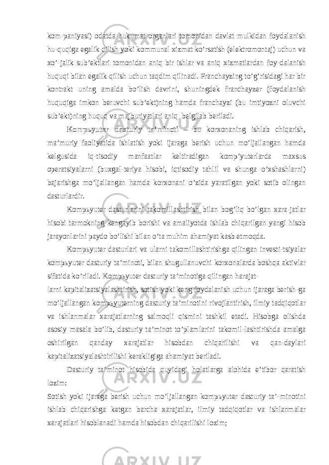 kom-paniyasi) odatda hukumat organlari tomonidan davlat mulkidan foydalanish hu-quqiga egalik qilish yoki kommunal xizmat ko’rsatish (elektromontaj) uchun va xo’-jalik sub’ektlari tomonidan aniq bir ishlar va aniq xizmatlardan foy-dalanish huquqi bilan egalik qilish uchun taqdim qilinadi. Franchayzing to’g’risidagi har bir kontrakt uning amalda bo’lish davrini, shuningdek franchayzer (foydalanish huquqiga imkon beruvchi sub’ekt)ning hamda franchayzi (bu imtiyozni oluvchi sub’ekt)ning huquq va majburiyatlari aniq belgilab beriladi. Komp ь yuter dasturiy ta’minoti – bu korxonaning ishlab chiqarish, ma’muriy faoliyatida ishlatish yoki ijaraga berish uchun mo’ljallangan hamda kelgusida iq-tisodiy manfaatlar keltiradigan komp’yuterlarda maxsus operatsiyalarni (buxgal-teriya hisobi, iqtisodiy tahlil va shunga o’xshashlarni) bajarishga mo’ljallangan hamda korxonani o’zida yaratilgan yoki sotib olingan dasturlardir. Komp ь yuter dasturlarini takomillashtirish bilan bog’liq bo’lgan xara-jatlar hisobi tarmokning kengayib borishi va amaliyotda ishlab chiqarilgan yangi hisob jarayonlarini paydo bo’lishi bilan o’ta muhim ahamiyat kasb etmoqda. Komp ь yuter dasturlari va ularni takomillashtirishga qilingan investi-tsiyalar komp ь yuter dasturiy ta’minoti, bilan shugullanuvchi korxonalarda boshqa aktivlar sifatida ko’riladi. Komp ь yuter dasturiy ta’minotiga qilingan harajat- larni kapitalizatsiyalashtirish, sotish yoki keng foydalanish uchun ijaraga berish-ga mo’ljallangan komp ь yuterning dasturiy ta’minotini rivojlantirish, ilmiy tadqiqotlar va ishlanmalar xarajatlarning salmoqli qismini tashkil etadi. Hisobga olishda asosiy masala bo’lib, dasturiy ta’minot to’plamlarini takomil-lashtirishda amalga oshirilgan qanday xarajatlar hisobdan chiqarilishi va qan-daylari kapitalizatsiyalashtirilishi kerakligiga ahamiyat beriladi. Dasturiy ta’minot hisobida quyidagi holatlarga alohida e’tibor qaratish lozim: Sotish yoki ijaraga berish uchun mo’ljallangan komp ь yuter dasturiy ta’-minotini ishlab chiqarishga ketgan barcha xarajatlar, ilmiy tadqiqotlar va ishlanmalar xarajatlari hisoblanadi hamda hisobdan chiqarilishi lozim; 