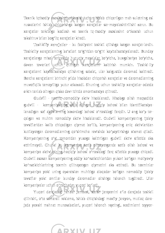 Т exnik iqtisodiy asoslashni o’tkazish uchun ishlab chiqarilgan mah-sulotning asl nusxalarini ishlab chiqarishga ketgan xarajatlar sar-moyalashtirilishi zarur. Bu xarajatlar tarkibiga kodlash va texnik iq-tisodiy asoslashni o’tkazish uchun tekshiruv bilan bog’liq xarajatlar kiradi. Т ashkiliy xarajatlar - bu faoliyatni tashkil qilishga ketgan xarajat-lardir. Т ashkiliy xarajatlarning ba’zilari to’g’ridan-to’g’ri kapitalizatsiyalanadi. Bunday xarajatlarga misol tariqasida huquqiy masalalar bo’yicha, buxgalteriya bo’yicha, devon tovarlari uchun qilingan xarajatlarni keltirish mumkin. Т ashki-liy xarajatlarni kapitalizatsiya qilishning sababi, ular kelgusida daromad keltiradi. Barcha xarajatlarni birinchi yilda hisobdan chiqarish xarajatlar va daromadlarning muvofiqlik tamoyiliga putur etkazadi. Shuning uchun tashkiliy xarajatlar odatda erkin tanlab olingan qiska davr ichida amortizatsiya qilinadi. Gudvill - noaniq nomoddiy aktiv hisoblanadi. Hisobga olish maqsadida gudvill - kompaniyaning sotib olingan haqiqiy bahosi bilan identifikatsiya- lanadigan sof aktivlarning bozordagi bahosi o’rtasidagi farqdir. U eng ko’p tar- qalgan va muhim nomoddiy aktiv hisoblanadi. Gudvill kompaniyaning ijobiy tavsiflaridan kelib chiqadigan qiymat bo’lib, kompaniyaning aniq aktivlaridan kutilayotgan daromadlarning qo’shimcha ravishda ko’paytirishga xizmat qiladi. Kompaniyaning o’zi tomonidan yuzaga keltirilgan gudvill aktiv sifatida aks ettirilmaydi. Chunki bu kompaniya sotib olinayotganda sotib olish bahosi va kompaniya aktivlarining haqiqiy bahosi o’rtasidagi farq sifatida yuzaga chiqadi. Gudvill asosan kompaniyaning oddiy ko’rsatkichlaridan yukori bo’lgan moliyaviy ko’rsatkichlarining taxmin qilinayotgan qiymatini aks ettiradi. Bu taxminlar kompaniya yoki uning operatsion muhitiga aloqador bo’lgan nomoddiy ijobiy tavsiflar yoki omillar bunday daromadlar olishiga ishonch tugdiradi. Ular kompaniyalar uchun o’rtachadan yuqori bo’ladi. Yuqori darajadagi rahbar jamoasi, sotish jarayonini a’lo darajada tashkil qilinishi, o’ta samarali reklama, ishlab chiqishdagi maxfiy jarayon, mutlaq dara- jada yaxshi mehnat munosabatlari, yuqori ishonch reytingi, xodimlarni tayyor- 