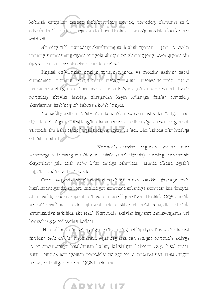 keltirish xarajatlari asosida shakllantiriladi. Demak, nomoddiy aktivlarni sotib olishda harid usulidan foydalaniladi va hisobda u asosiy vositalardagidek aks ettiriladi. Shunday qilib, nomoddiy aktivlarning sotib olish qiymati — jami to’lov-lar umumiy summasining qiymatidir yoki olingan aktivlarning joriy bozor qiy-matidir (qaysi birini aniqrok hisoblash mumkin bo’lsa). Kapital qo’yilmalar amalga oshirilayotganda va moddiy aktivlar qabul qilinganida ularning xarajatlarini hisobga olish hisobvaraqlarida ushbu maqsadlarda olingan kredit va boshqa qarzlar bo’yicha foizlar ham aks etadi. Lekin nomoddiy aktivlar hisobga olingandan keyin to’langan foizlar nomoddiy aktivlarning boshlan g’ ich bahosiga ko’shilmaydi. Nomoddiy aktivlar ta’sischilar tomonidan korxona ustav kapitaliga ulush sifatida qo’shilganda boshlan g’ ich baho tomonlar kelishuviga asosan belgilanadi va xuddi shu baho ta’sis hujjatlarida namoyon bo’ladi. Shu bahoda ular hisobga olinishlari shart. Nomoddiy aktivlar beg’araz yo’llar bilan korxonaga kelib tushganda (dav-lat subsidiyalari sifatida) ularning baholanishi ekspertlarni jalb etish yo’-li bilan amalga oshiriladi. Bunda albatta tegishli hujjatlar takdim etilishi kerak. O’rni kelganda shuni alohida ta’kidlab o’tish kerakki, foydaga soliq hisoblanayotganda, soliqqa tortiladigan summaga subsidiya summasi kiritilmaydi. Shuningdek, beg’araz qabul qilingan nomoddiy aktivlar hisobida QQS alohida ko’rsatilmaydi va u qabul qiluvchi uchun ishlab chiqarish xarajatlari sifatida amortizatsiya tarkibida aks etadi. Nomoddiy aktivlar beg’araz berilayotganda uni beruvchi QQS to’lovchisi bo’ladi. Nomoddiy aktiv sotilayotgan bo’lsa, uning qoldiq qiymati va sotish bahosi farqidan kelib chiqib hisoblanadi. Agar beg’araz berilayotgan nomoddiy aktivga t o’ liq amortizatsiya hisoblangan bo’lsa, kelishilgan bahodan QQS hisoblanadi. Agar beg’araz berilayotgan nomoddiy aktivga to’liq amortizatsiya hi-soblangan bo’lsa, kelishilgan bahodan QQS hisoblanadi. 