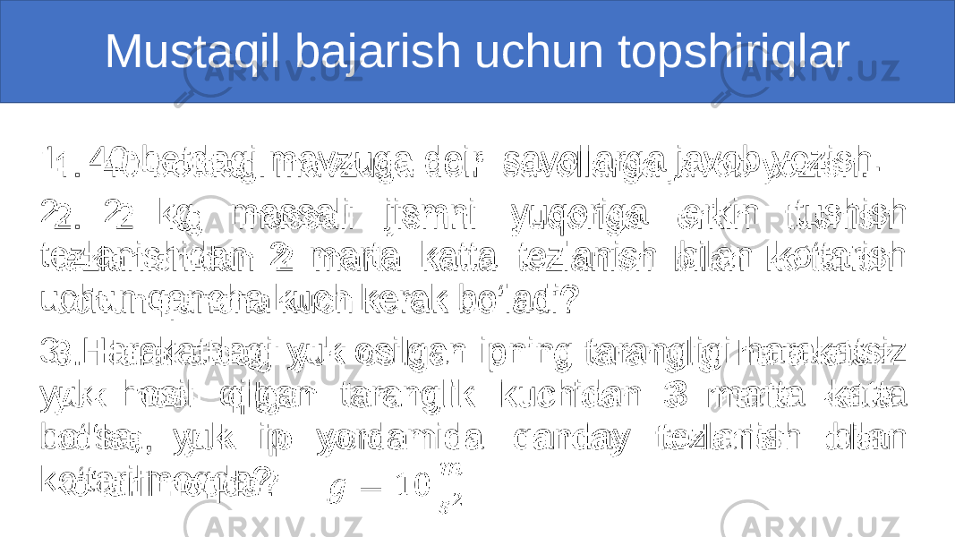 Mustaqil bajarish uchun topshiriqlar 1. 40-betdagi mavzuga doir savollarga javob yozish. 2. 2 kg massali jismni yuqoriga erkin tushish tezlanishidan 2 marta katta tezlanish bilan ko‘tarish uchun qancha kuch kerak bo‘ladi? 3. Harakatdagi yuk osilgan ipning tarangligi harakatsiz yuk hosil qilgan taranglik kuchidan 3 marta katta bo‘lsa, yuk ip yordamida qanday tezlanish bilan ko‘tarilmoqda? • 