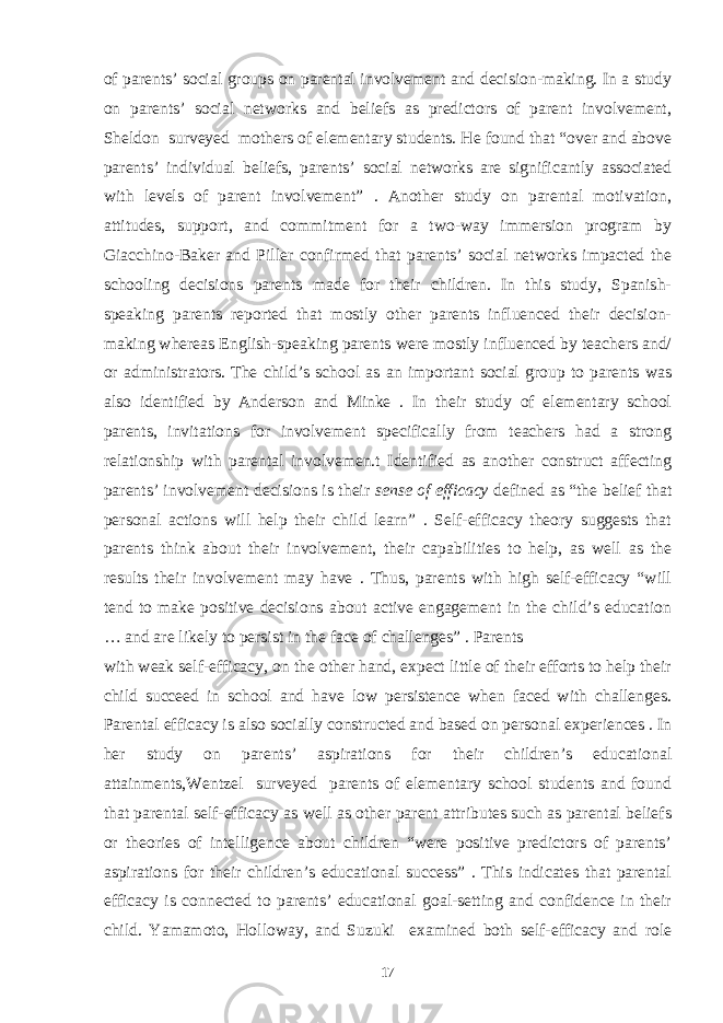 of parents’ social groups on parental involvement and decision-making. In a study on parents’ social networks and beliefs as predictors of parent involvement, Sheldon surveyed mothers of elementary students. He found that “over and above parents’ individual beliefs, parents’ social networks are significantly associated with levels of parent involvement” . Another study on parental motivation, attitudes, support, and commitment for a two-way immersion program by Giacchino-Baker and Piller confirmed that parents’ social networks impacted the schooling decisions parents made for their children. In this study, Spanish- speaking parents reported that mostly other parents influenced their decision- making whereas English-speaking parents were mostly influenced by teachers and/ or administrators. The child’s school as an important social group to parents was also identified by Anderson and Minke . In their study of elementary school parents, invitations for involvement specifically from teachers had a strong relationship with parental involvemen.t Identified as another construct affecting parents’ involvement decisions is their sense of efficacy defined as “the belief that personal actions will help their child learn” . Self-efficacy theory suggests that parents think about their involvement, their capabilities to help, as well as the results their involvement may have . Thus, parents with high self-efficacy “will tend to make positive decisions about active engagement in the child’s education … and are likely to persist in the face of challenges” . Parents with weak self-efficacy, on the other hand, expect little of their efforts to help their child succeed in school and have low persistence when faced with challenges. Parental efficacy is also socially constructed and based on personal experiences . In her study on parents’ aspirations for their children’s educational attainments,Wentzel surveyed parents of elementary school students and found that parental self-efficacy as well as other parent attributes such as parental beliefs or theories of intelligence about children “were positive predictors of parents’ aspirations for their children’s educational success” . This indicates that parental efficacy is connected to parents’ educational goal-setting and confidence in their child. Yamamoto, Holloway, and Suzuki examined both self-efficacy and role 17 