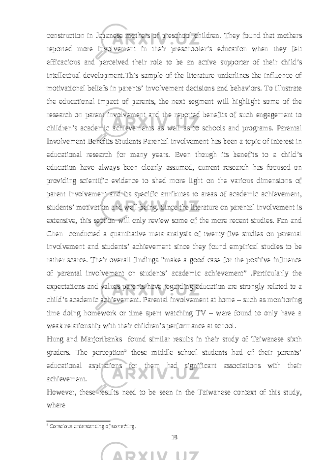 construction in Japanese mothers of preschool children. They found that mothers reported more involvement in their preschooler’s education when they felt efficacious and perceived their role to be an active supporter of their child’s intellectual development.This sample of the literature underlines the influence of motivational beliefs in parents’ involvement decisions and behaviors. To illustrate the educational impact of parents, the next segment will highlight some of the research on parent involvement and the reported benefits of such engagement to children’s academic achievements as well as to schools and programs. Parental Involvement Benefits Students Parental involvement has been a topic of interest in educational research for many years. Even though its benefits to a child’s education have always been clearly assumed, current research has focused on providing scientific evidence to shed more light on the various dimensions of parent involvement and its specific attributes to areas of academic achievement, students’ motivation and well-being. Since the literature on parental involvement is extensive, this section will only review some of the more recent studies. Fan and Chen conducted a quantitative meta-analysis of twenty-five studies on parental involvement and students’ achievement since they found empirical studies to be rather scarce. Their overall findings “make a good case for the positive influence of parental involvement on students’ academic achievement” .Particularly the expectations and values parents have regarding education are strongly related to a child’s academic achievement. Parental involvement at home – such as monitoring time doing homework or time spent watching TV – were found to only have a weak relationship with their children’s performance at school. Hung and Marjoribanks found similar results in their study of Taiwanese sixth graders. The perception 5 these middle school students had of their parents’ educational aspirations for them had significant associations with their achievement. However, these results need to be seen in the Taiwanese context of this study, where 5 Conscious understanding of something. 18 