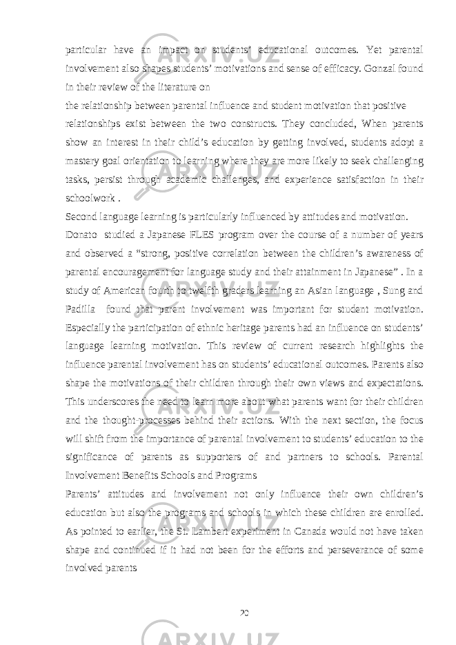 particular have an impact on students’ educational outcomes. Yet parental involvement also shapes students’ motivations and sense of efficacy. Gonzal found in their review of the literature on the relationship between parental influence and student motivation that positive relationships exist between the two constructs. They concluded, When parents show an interest in their child’s education by getting involved, students adopt a mastery goal orientation to learning where they are more likely to seek challenging tasks, persist through academic challenges, and experience satisfaction in their schoolwork . Second language learning is particularly influenced by attitudes and motivation. Donato studied a Japanese FLES program over the course of a number of years and observed a “strong, positive correlation between the children’s awareness of parental encouragement for language study and their attainment in Japanese” . In a study of American fourth to twelfth graders learning an Asian language , Sung and Padilla found that parent involvement was important for student motivation. Especially the participation of ethnic heritage parents had an influence on students’ language learning motivation. This review of current research highlights the influence parental involvement has on students’ educational outcomes. Parents also shape the motivations of their children through their own views and expectations. This underscores the need to learn more about what parents want for their children and the thought-processes behind their actions. With the next section, the focus will shift from the importance of parental involvement to students’ education to the significance of parents as supporters of and partners to schools. Parental Involvement Benefits Schools and Programs Parents’ attitudes and involvement not only influence their own children’s education but also the programs and schools in which these children are enrolled. As pointed to earlier, the St. Lambert experiment in Canada would not have taken shape and continued if it had not been for the efforts and perseverance of some involved parents 20 