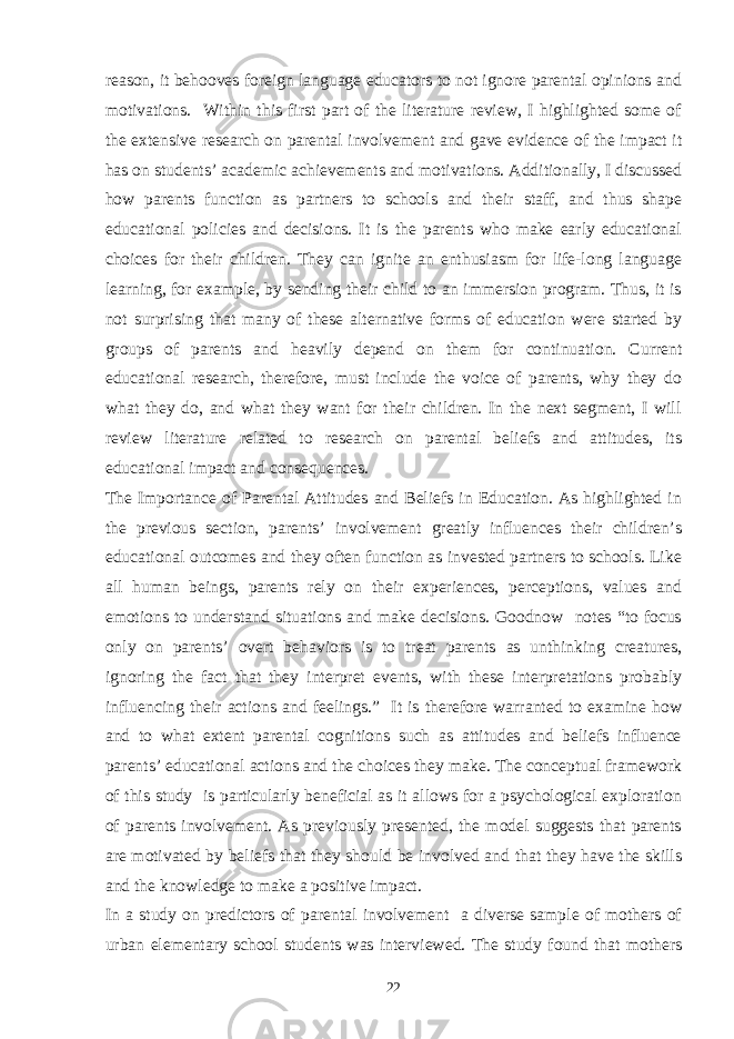 reason, it behooves foreign language educators to not ignore parental opinions and motivations. Within this first part of the literature review, I highlighted some of the extensive research on parental involvement and gave evidence of the impact it has on students’ academic achievements and motivations. Additionally, I discussed how parents function as partners to schools and their staff, and thus shape educational policies and decisions. It is the parents who make early educational choices for their children. They can ignite an enthusiasm for life-long language learning, for example, by sending their child to an immersion program. Thus, it is not surprising that many of these alternative forms of education were started by groups of parents and heavily depend on them for continuation. Current educational research, therefore, must include the voice of parents, why they do what they do, and what they want for their children. In the next segment, I will review literature related to research on parental beliefs and attitudes, its educational impact and consequences. The Importance of Parental Attitudes and Beliefs in Education. As highlighted in the previous section, parents’ involvement greatly influences their children’s educational outcomes and they often function as invested partners to schools. Like all human beings, parents rely on their experiences, perceptions, values and emotions to understand situations and make decisions. Goodnow notes “to focus only on parents’ overt behaviors is to treat parents as unthinking creatures, ignoring the fact that they interpret events, with these interpretations probably influencing their actions and feelings.” It is therefore warranted to examine how and to what extent parental cognitions such as attitudes and beliefs influence parents’ educational actions and the choices they make. The conceptual framework of this study is particularly beneficial as it allows for a psychological exploration of parents involvement. As previously presented, the model suggests that parents are motivated by beliefs that they should be involved and that they have the skills and the knowledge to make a positive impact. In a study on predictors of parental involvement a diverse sample of mothers of urban elementary school students was interviewed. The study found that mothers 22 
