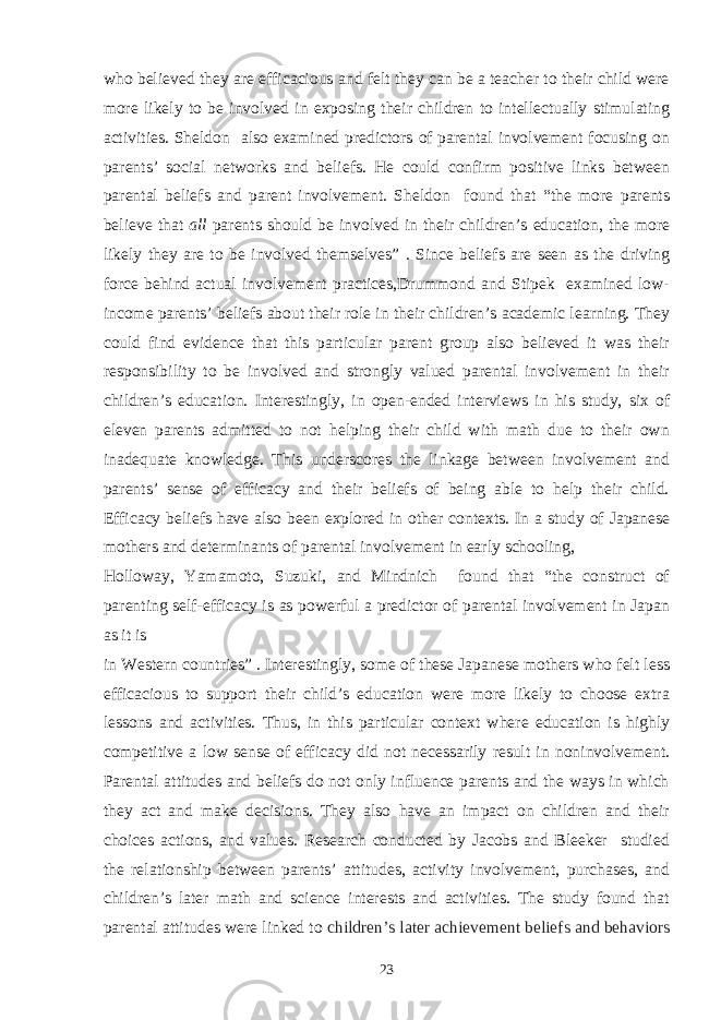 who believed they are efficacious and felt they can be a teacher to their child were more likely to be involved in exposing their children to intellectually stimulating activities. Sheldon also examined predictors of parental involvement focusing on parents’ social networks and beliefs. He could confirm positive links between parental beliefs and parent involvement. Sheldon found that “the more parents believe that all parents should be involved in their children’s education, the more likely they are to be involved themselves” . Since beliefs are seen as the driving force behind actual involvement practices,Drummond and Stipek examined low- income parents’ beliefs about their role in their children’s academic learning. They could find evidence that this particular parent group also believed it was their responsibility to be involved and strongly valued parental involvement in their children’s education. Interestingly, in open-ended interviews in his study, six of eleven parents admitted to not helping their child with math due to their own inadequate knowledge. This underscores the linkage between involvement and parents’ sense of efficacy and their beliefs of being able to help their child. Efficacy beliefs have also been explored in other contexts. In a study of Japanese mothers and determinants of parental involvement in early schooling, Holloway, Yamamoto, Suzuki, and Mindnich found that “the construct of parenting self-efficacy is as powerful a predictor of parental involvement in Japan as it is in Western countries” . Interestingly, some of these Japanese mothers who felt less efficacious to support their child’s education were more likely to choose extra lessons and activities. Thus, in this particular context where education is highly competitive a low sense of efficacy did not necessarily result in noninvolvement. Parental attitudes and beliefs do not only influence parents and the ways in which they act and make decisions. They also have an impact on children and their choices actions, and values. Research conducted by Jacobs and Bleeker studied the relationship between parents’ attitudes, activity involvement, purchases, and children’s later math and science interests and activities. The study found that parental attitudes were linked to children’s later achievement beliefs and behaviors 23 