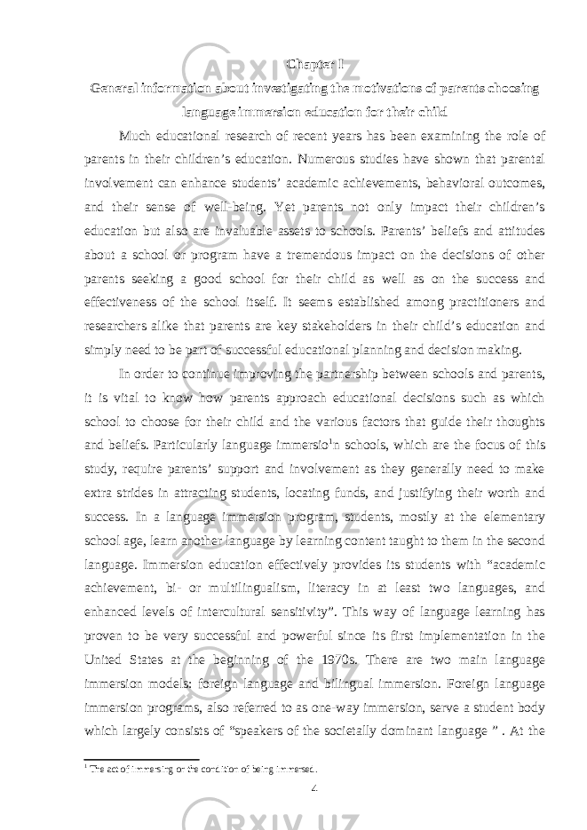 Chapter I General information about investigating the motivations of parents choosing language immersion education for their child Much educational research of recent years has been examining the role of parents in their children’s education. Numerous studies have shown that parental involvement can enhance students’ academic achievements, behavioral outcomes, and their sense of well-being. Yet parents not only impact their children’s education but also are invaluable assets to schools. Parents’ beliefs and attitudes about a school or program have a tremendous impact on the decisions of other parents seeking a good school for their child as well as on the success and effectiveness of the school itself. It seems established among practitioners and researchers alike that parents are key stakeholders in their child’s education and simply need to be part of successful educational planning and decision making. In order to continue improving the partnership between schools and parents, it is vital to know how parents approach educational decisions such as which school to choose for their child and the various factors that guide their thoughts and beliefs. Particularly language immersio 1 n schools, which are the focus of this study, require parents’ support and involvement as they generally need to make extra strides in attracting students, locating funds, and justifying their worth and success. In a language immersion program, students, mostly at the elementary school age, learn another language by learning content taught to them in the second language. Immersion education effectively provides its students with “academic achievement, bi- or multilingualism, literacy in at least two languages, and enhanced levels of intercultural sensitivity”. This way of language learning has proven to be very successful and powerful since its first implementation in the United States at the beginning of the 1970s. There are two main language immersion models: foreign language and bilingual immersion. Foreign language immersion programs, also referred to as one-way immersion, serve a student body which largely consists of “speakers of the societally dominant language ” . At the 1 The act of immersing or the condition of being immersed. 4 