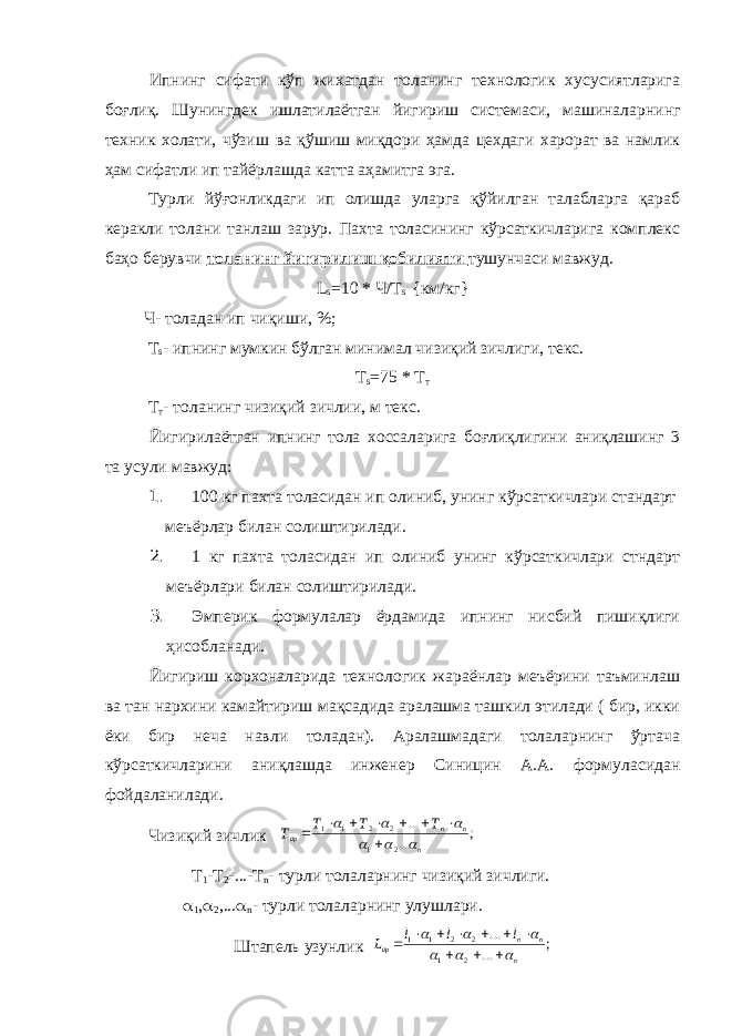 Ипнинг сифати кўп жихатдан толанинг технологик хусусиятларига боғлиқ. Шунингдек ишлатилаётган йигириш системаси, машиналар нинг техник холати, чўзиш ва қўшиш миқдори ҳамда цехдаги харорат ва намлик ҳам сифатли ип тайёрлашда катта аҳамитга эга. Турли йўғонликдаги ип олишда уларга қўйилган талабларга қараб керакли толани танлаш зарур. Пахта толасининг кўрсаткичларига комплекс баҳо берувчи толанинг йигирилиш қобилияти тушунчаси мавжуд. L s =10 * Ч/ T s {км/кг} Ч- толадан ип чиқиши, %; T s - ипнинг мумкин бўлган минимал чизиқий зичлиги, текс. T s =75 * Т т Т т - толанинг чизиқий зичлии, м текс. Йигирилаётган ипнинг тола хоссаларига боғлиқлигини аниқлашинг 3 та усули мавжуд: 1. 100 кг пахта толасидан ип олиниб, унинг кўрсаткичлари стандарт меъёрлар билан солиштирилади. 2. 1 кг пахта толасидан ип олиниб унинг кўрсаткичлари стндарт меъёрлари билан солиштирилади. 3. Эмперик формулалар ёрдамида ипнинг нисбий пишиқлиги ҳисобланади. Йигириш корхоналарида технологик жараёнлар меъёрини таъминлаш ва тан нархини камайтириш мақсадида аралашма ташкил этилади ( бир, икки ёки бир неча навли толадан). Аралашмадаги толаларнинг ўртача кўрсаткичларини аниқлашда инженер Синицин А.А. формула сидан фойдаланилади. Чизиқий зичлик ; ... ... 2 1 2 2 1 1 n n n ар Т Т Т Т               Т 1 -Т 2 -...-Т n - турли толаларнинг чизиқий зичлиги.  1 ,  2 ,...  n - турли толаларнинг улушлари. Штапель узунлик ; ... ... 2 1 2 2 1 1 n n n ар l l l L                 