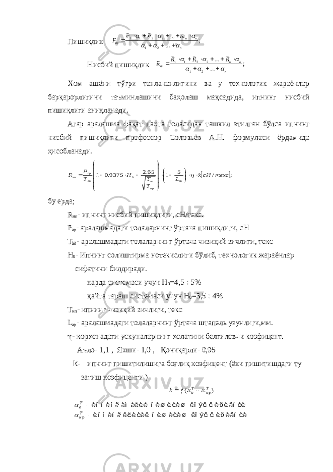  Пишиқлик ; ... ... 2 1 2 2 1 1 n n n ар т Р Р P                 Нисбий пишиқлик ; ... ... 2 1 2 2 1 1 n n n ар R R R R                 Хом ашёни тўғри танлананлигини ва у технологик жараёнлар барқарорлигини таъминлашини баҳолаш мақсадида, ипнинг нисбий пишиқлиги аниқланади. Агар аралашма фақат пахта толасидан ташкил этилган бўлса ип нинг нисбий пишиқлиги профессор Соловьёв А.Н. формуласи ёрдамида ҳисобланади.  ; / 5 1 65.2 0375.0 1 0 текс сНk L Т T H Т Р R ар ар ип ар ар ип                     бу ерда; R ип - ипнинг нисбий пишиқлиги, сН/текс. Р ар - аралашмадаги толаларнинг ўртача пишиқлиги, сН Т àð - аралашмадаги толаларнинг ўртача чизиқий зичлиги, текс Н 0 - Ипнинг солиштирма нотекислиги бўлиб, технологик жара ёнлар сифатини билдиради. карда системаси учун Н 0 =4,5  5% қайта тараш системаси учун Н 0 =3,5  4% Т ип - ипнинг чизиқий зичлиги, текс L ар - аралашмадаги толаларнинг ўртача штапель узунлиги,мм.  - корхонадаги ускуналарнинг холатини белгиловчи коэфицент. Аъло- 1,1 , Яхши- 1,0 , Қониқарли- 0,95 k- ипнинг пишитилишига боғлиқ коэфицент (ёки пишитишдаги ту затиш коэфиценти ) k f aТ кТ   ( )р     аТ кТ   è ï í è í ã àì à ëè é ï è ø è òè ø êî ýô ô è ö è åí òè è ï í è í ã êðè òè ê ï è ø è òè ø êî ýô ô è ö è åí òè р 