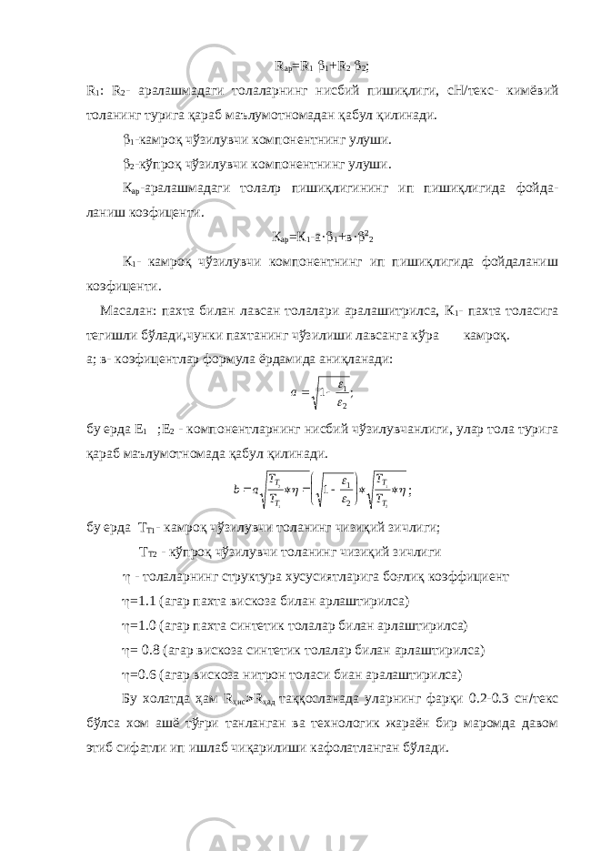 R ap = R 1  1 + R 2  2 ; R 1 : R 2 - аралашмадаги толаларнинг нисбий пишиқлиги, сН/текс- кимё вий толанинг турига қараб маълумотномадан қабул қилинади.  1 -камроқ чўзилувчи компонентнинг улуши.  2 -кўпроқ чўзилувчи компонентнинг улуши. К ар -аралашмадаги толалр пишиқлигининг ип пишиқлигида фойда - ланиш коэфиценти. К ар =К 1 -а·  1 +в·  2 2 К 1 - камроқ чўзилувчи компонентнинг ип пишиқлигида фойдаланиш коэфиценти. Масалан: пахта билан лавсан толалари аралашитрилса, К 1 - пахта тола сига тегишли бўлади,чунки пахтанинг чўзилиши лавсанга кўра камроқ. а; в- коэфицентлар формула ёрдамида аниқланади:a 1 1 2   ; бу ерда Е 1 ;Е 2 - компонентларнинг нисбий чўзилувчанлиги, улар тола турига қараб маълумотномада қабул қилинади. b a T T T T T T T T            2 1 1 2 1 1 2     ; бу ерда Т Т1 - камроқ чўзилувчи толанинг чизиқий зичлиги; Т Т2 - кўпроқ чўзилувчи толанинг чизиқий зичлиги  - толаларнинг структура хусусиятларига боғлиқ коэффициент  =1.1 (агар пахта вискоза билан арлаштирилса)  =1.0 (агар пахта синтетик толалар билан арлаштирилса)  = 0.8 (агар вискоза синтетик толалар билан арлаштирилса)  =0.6 (агар вискоза нитрон толаси биан аралаштирилса) Бу холатда ҳам R ҳис  R ҳад таққосланада уларнинг фарқи 0.2-0.3 сн  текс бўлса хом ашё тўғри танланган ва технологик жараён бир маромда давом этиб сифатли ип ишлаб чиқарилиши кафолатланган бўлади. 