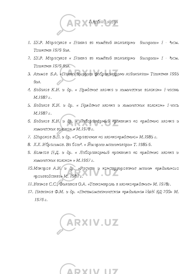 Адабиётлар : 1. Ш.Р. Марасулов « Пахта ва кимёвий толаларни йигириш» I - ³исм. Тошкент 1979 йил. 2. Ш.Р. Марасулов « Пахта ва кимёвий толаларни йигириш» I - ³исм. Тошкент 1979 йил. 3. Азимов Б.А. «Пахта йигириш фабрикаларини лойихалаш» Тошкент 1995 йил. 4. Бадалов К.И. и др. « Прядение хлопка и химических волокон» I -часть М.1982 г. 5. Бадалов К.И. и др. « Прядение хлопка и химических волокон» I -чась М.1982 г. 6. Бадалов К.И. и др. « Лабораторный практика по прядению хлопка и химических волокон » М.1978 г. 7. Широков В.П. и др. «Справочник по хлопкопрядению» М.1985 г. 8. Х.Х. Ибрагимов. Ва бош³. « Йигириш машиналари» Т. 1985 й. 9. Болясов П.Д. и др. « Лабораторный практика по прядению хлопка и химических волокон » М.1967 г. 10. Макаров А.И. и др. «Расчет и конструирование машин прядильного производства» М. 1981 г. 11. Иванов С.С., Филатов О.А. «Техконтроль в хлопкопрядение» М. 1978г. 12. Плеханов Ф.М. и др. «Пневмомеханическая прядильная ìàøèí БД-200» М. 1976 г. 