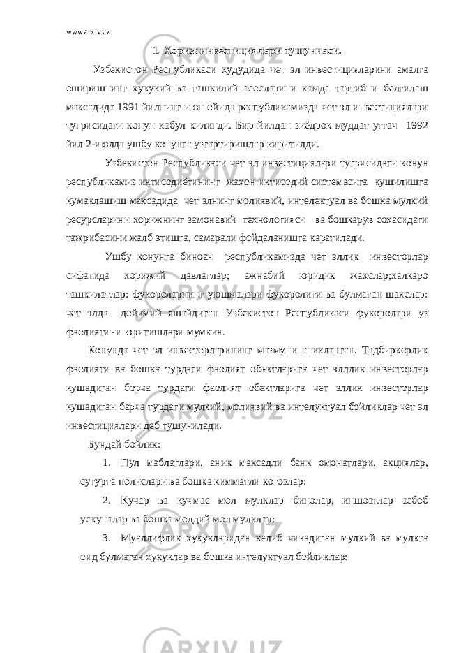 www.arxiv.uz 1. Хориж инвестициялари тушунчаси. Узбекистон Республикаси худудида чет эл инвестицияларини амалга оширишнинг хукукий ва ташкилий асосларини хамда тартибни белгилаш максадида 1991 йилнинг июн ойида республикамизда чет эл инвестициялари тугрисидаги конун кабул килинди. Бир йилдан зиёдрок муддат утгач 1992 йил 2-июлда ушбу конунга узгартиришлар киритилди. Узбекистон Республикаси чет эл инвестициялари тугрисидаги конун республикамиз иктисодиётининг жахон иктисодий системасига кушилишга кумаклашиш максадида чет элнинг молиявий, интелектуал ва бошка мулкий ресурсларини хорижнинг замонавий технологияси ва бошкарув сохасидаги тажрибасини жалб этишга, самарали фойдаланишга каратилади. Ушбу конунга биноан республикамизда чет эллик инвесторлар сифатида хорижий давлатлар; ажнабий юридик жахслар;халкаро ташкилатлар: фукороларнинг уюшмалари фукоролиги ва булмаган шахслар: чет элда дойимий яшайдиган Узбекистон Республикаси фукоролари уз фаолиятини юритишлари мумкин. Конунда чет эл инвесторларининг мазмуни аникланган. Тадбиркорлик фаолияти ва бошка турдаги фаолият обьктларига чет элллик инвесторлар кушадиган борча турдаги фаолият обектларига чет эллик инвесторлар кушадиган барча турдаги мулкий, молиявий ва интелуктуал бойликлар чет эл инвестициялари деб тушунилади. Бундай бойлик: 1. Пул маблаглари, аник максадли банк омонатлари, акциялар, сугурта полислари ва бошка кимматли когозлар: 2. Кучар ва кучмас мол мулклар бинолар, иншоатлар асбоб ускуналар ва бошка моддий мол мулклар: 3. Муаллифлик хукукларидан келиб чикадиган мулкий ва мулкга оид булмаган хукуклар ва бошка интелуктуал бойликлар: 