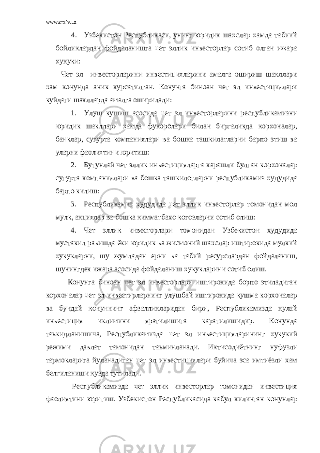 www.arxiv.uz 4. Узбекистон Республикаси, унинг юридик шахслар хамда табиий бойликлардан фойдаланишга чет эллик инвесторлар сотиб олган ижара хукуки: Чет эл инвесторларини инвестицияларини амалга ошириш шакллари хам конунда аник курсатилган. Конунга биноан чет эл инвестициялари куйдаги шаклларда амалга оширилади: 1. Улуш кушиш асосида чет эл инвесторларини республикамизни юридик шакллари хамда фукоролари билан биргаликда корхоналар, банклар, сугурта компаниялари ва бошка ташкилатларни барпо этиш ва уларни фаолиятини юритиш: 2. Бутунлай чет эллик инвестицияларга карашли булган корхоналар сугурта компаниялари ва бошка ташкилотларни республикамиз худудида барпо килиш: 3. Республикамиз худудида чет эллик инвесторлар томонидан мол мулк, акциялар ва бошка кимматбахо когозларни сотиб олиш: 4. Чет эллик инвесторлари томонидан Узбекистон худудида мустакил равишда ёки юридик ва жисмоний шахслар иштирокида мулкий хукукларни, шу жумладан ерни ва табий ресурслардан фойдаланиш, шунингдек ижара асосида фойдаланиш хукукларини сотиб олиш. Конунга биноан чет эл инвесторлари иштирокида борпо этиладиган корхоналар чет эл инвестирларнинг улушбай иштирокида кушма корхоналар ва бундай конуннинг афзалликларидан бири, Республикамизда кулай инвестиция иклимини яратилишига каратилишидир. Конунда таькидланишича, Республикамизда чет эл инвестицияларининг хукукий режими давлат тамонидан таьминланади. Иктисодиётнинг нуфузли тармокларига йуланадиган чет эл инвестициялари буйича эса имтиёзли хам белгиланиши кузда тутилади. Республикамизда чет эллик инвесторлар томонидан инвестиция фаолиятини юритиш. Узбекистон Республикасида кабул килинган конунлар 