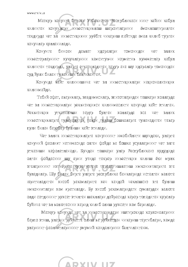 www.arxiv.uz Мазкур конунга биноан Узбекистон Республикаси нинг кейин кабул килинган конунлари инвестициялаш шароитларини ёмонлаштирилган такдирда чет эл инвестицияни руёбга чикариш пайтида амал килиб турган конунлар кулланилади. Конунга биноан давлат идоралари томонидан чет эллик инвесторларнинг хукукларини камситувчи норматив хужжатлар кабул килинган такдирда, уларга етказиладиган зарур ана шу идоралар тамонидан суд йули билан туланиши белгиланган. Конунда кайт килинишича чет эл инвестициялари национализиция килинмайди. Табий офат, авариялар, эпедимясилар, эпизотларидан ташкари холларда чет эл инвестициялари реквизицияси килинмаслиги конунда кайт этилган. Реквизиция утказилиши зарур булган холларда эса чет эллик инвестицияларга туланадиган тавон тулаш бошкаларга туланадиган тавар пули билан баробар булиши кайт этилади. Чет эллик инвестицияларга конуннинг ижобийлиги шундаки, уларга конуний фаолият натижасида олган фойда ва бошка усулларнинг чет элга утказиши кафолатланади. Бундан ташкари улар Республикаиз худудида олган фойдасини шу ерни узида такрор инвестиция килиш ёки мулк эгаларининг ихтиёрига кура узгача тарзда ишлатиш имкониятларига эга буладилар. Шу билан бирга уларга республика банкларида исталган валюта юритиладиган хисоб ракамларига хеч кандай чеклашсиз эга булиш имкониятлари хам яратилади. Бу хисоб ракамларидаги сумлардан валюта олди сотдининг рухсат этилган шакллари дойрасида карор топадиган курслар буйича чет эл валютасини харид килиб олиш рухсати хам берилади. Мазкур конунда чет эл инвестициялари иштирокида корхоналарини барпо этиш, уларни руйхатга олиш ва руйхатдан чикариш тартиблари, хамда уларнинг фаолиятларининг умумий коидалирини белгиланганж. 