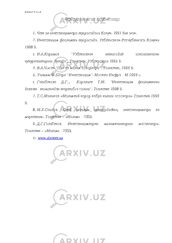 www.arxiv.uz Фойдаланилган адабиётлар : 1. Чет эл инвестициялари тугрисидаги Конун. 1991 йил июн. 2. Инвестиция фаолияти тугрисида. Узбекистан Республикаси Конуни 1998 й. 3. И.А.Каримов &#34;Узбекистан иктисодий ислохотлаони чукурлаштириш йулида&#34;. Ташкент, Узбекистои 1995 й. 4. В.А.Чжен &#34;Пул ва молия бозорлари&#34;. Тошкент, 1996 й. 5. Уильям Ф.Шарл &#34;Инвестиция&#34;. Москва Инфра - М 1999 г. 6. Газибекова Д. Г . , Коралиев Т.М. &#34;Инвестиция фаолиятини давлат томонпдан тартибга солиш&#34;. Тошкент 1998 й. 7. Т.С.Маликов «Молиявий карор кабул килиш асослари» Тошкент 1996 й. 8. М.Х.Саидов. Олий таълим иктисодиёти, инвестициялари ва маркетинг. Тошкент – «Молия» - 2003. 9. Д.Г.Гозибеков. Инвестицияларни молиялаштириш масалалари. Тошкент – «Молия» - 2003. 10. www.ziyonet.uz 