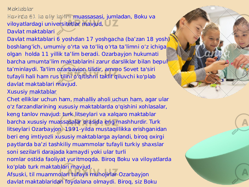 Maktablar Hozirda 61 ta oliy ta’lim muassasasi , jumladan, Boku va viloyatlardagi universitetlar mavjud. Davlat maktablari Davlat maktablari 6 yoshdan 17 yoshgacha (baʼzan 18 yosh) boshlangʻich, umumiy oʻrta va toʻliq oʻrta taʼlimni oʻz ichiga olgan holda 11 yillik taʼlim beradi. Ozarbayjon hukumati barcha umumta’lim maktablarini zarur darsliklar bilan bepul ta’minlaydi. Ta&#39;lim ozarbayjon tilidir , ammo Sovet ta&#39;siri tufayli hali ham rus tilini o&#39;qitishni taklif qiluvchi ko&#39;plab davlat maktablari mavjud. Xususiy maktablar Chet elliklar uchun ham, mahalliy aholi uchun ham , agar ular o&#39;z farzandlarining xususiy maktablarda o&#39;qishini xohlasalar, keng tanlov mavjud: turk litseylari va xalqaro maktablar barcha xususiy muassasalar orasida eng mashhurdir. Turk litseylari Ozarbayjon 1991- yilda mustaqillikka erishganidan beri eng imtiyozli xususiy maktablarga aylandi, biroq oxirgi paytlarda baʼzi tashkiliy muammolar tufayli turkiy shaxslar soni sezilarli darajada kamaydi yoki ular turli nomlar ostida faoliyat yuritmoqda. Biroq Boku va viloyatlarda ko‘plab turk maktablari mavjud. Afsuski, til muammolari tufayli muhojirlar Ozarbayjon davlat maktablaridan foydalana olmaydi. Biroq, siz Boku va mintaqalarda qatnashishingiz mumkin bo&#39;lgan xalqaro maktablarning keng doiradagi filiallari mavjud. 