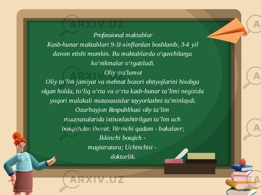 Professional maktablar Kasb- hunar maktablari 9- 11- sinflardan boshlanib, 3- 4 yil davom etishi mumkin. Bu maktablarda o‘quvchilarga ko‘nikmalar o‘rgatiladi. Oliy ma&#39;lumot Oliy taʼlim jamiyat va mehnat bozori ehtiyojlarini hisobga olgan holda, toʻliq oʻrta va oʻrta kasb- hunar taʼlimi negizida yuqori malakali mutaxassislar tayyorlashni taʼminlaydi. Ozarbayjon Respublikasi oliy ta’lim muassasalarida ixtisoslashtirilgan ta’lim uch bosqichdan iborat: Birinchi qadam - bakalavr; Ikkinchi bosqich - magistratura; Uchinchisi - doktorlik. 