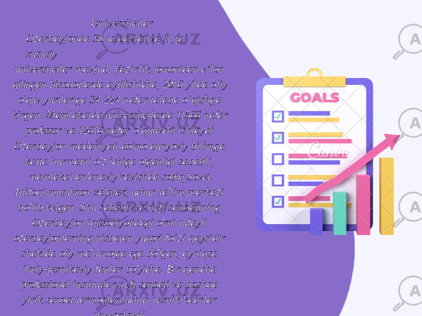 Universitetlar Ozarbayjonda 38 ta davlat va 11 ta xususiy universitetlar mavjud. Vazirlik tomonidan e’lon qilingan hisobotlarda aytilishicha, 2016- yilda oliy o‘quv yurtlariga 34 224 nafar talaba o‘qishga kirgan. Mamlakatda universitetlarda 11566 nafar professor va 12616 nafar o‘qituvchi ishlaydi. Ozarbayjon madaniyati doimo dunyoviy bilimga katta hurmatni o&#39;z ichiga olganligi sababli, mamlakat an&#39;anaviy ravishda sobiq Sovet Ittifoqi musulmon xalqlari uchun ta&#39;lim markazi bo&#39;lib kelgan. Shu sababli va neft sanoatining Ozarbayjon iqtisodiyotidagi o&#39;rni tufayli ozarbayjonlarning nisbatan yuqori foizi qaysidir shaklda oliy ma&#39;lumotga ega bo&#39;lgan, ayniqsa ilmiy- texnikaviy fanlar bo&#39;yicha. Bir qancha professional institutlar neft sanoati va boshqa yirik sanoat tarmoqlari uchun texnik kadrlar tayyorlaydi. 