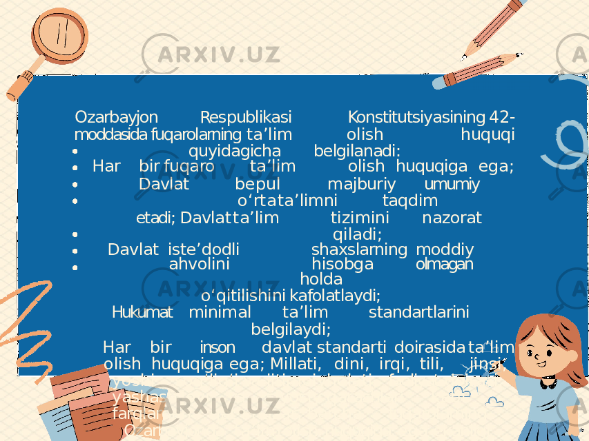 Ozarbayjon Respublikasi Konstitutsiyasining 42- moddasida fuqarolarning ta ʼ lim olish huquqi quyidagicha belgilanadi: Har bir fuqaro ta ʼ lim olish huquqiga ega; Davlat bepul majburiy umumiy o ʻ rta ta ʼ limni taqdim etadi; Davlat ta ʼ lim tizimini nazorat qiladi; Davlat iste ʼ dodli shaxslarning moddiy ahvolini hisobga olmagan holda o ʻ qitilishini kafolatlaydi; Hukumat minimal ta ʼ lim standartlarini belgilaydi; Har bir inson davlat standarti doirasida ta ʼ lim olish huquqiga ega; Millati, dini, irqi, tili, jinsi, yoshi, sog ʻ lig ʻ i va ijtimoiy holati, faoliyat doirasi, yashash joyi va siyosiy qarashlari kabi farqlardan qat ʼ i nazar, barcha fuqarolarning Ozarbayjonda ta ʼ lim olish huquqiga ega ekanligi kafolatlanadi. 