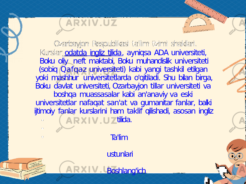 Ozarbayjon Respublikasi ta&#39;lim tizimi shakllari. Kurslar odatda ingliz tilida , ayniqsa ADA universiteti, Boku oliy neft maktabi, Boku muhandislik universiteti (sobiq Qafqaz universiteti) kabi yangi tashkil etilgan yoki mashhur universitetlarda o&#39;qitiladi. Shu bilan birga, Boku davlat universiteti, Ozarbayjon tillar universiteti va boshqa muassasalar kabi an&#39;anaviy va eski universitetlar nafaqat san&#39;at va gumanitar fanlar, balki ijtimoiy fanlar kurslarini ham taklif qilishadi, asosan ingliz tilida. Ta&#39;lim ustunlari Boshlang&#39;ich ta&#39;lim 