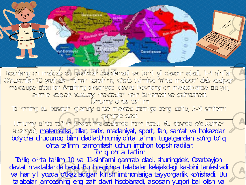 Boshlang&#39;ich maktab olti yoshdan boshlanadi va to&#39;rt yil davom etadi, 1- 4 sinflar. O‘quvchilar 10 yoshida imtihon topshirib, G‘arb tizimida “o‘rta maktab” deb atalgan maktabga o‘tadilar. Aholining aksariyati davlat boshlang&#39;ich maktablarida o&#39;qiydi, ammo ko&#39;plab xususiy maktablar ham tanlanadi va qatnashadi. Umumiy o&#39;rta ta&#39;lim Ta&#39;limning bu bosqichi g&#39;arbiy o&#39;rta maktab tizimiga teng bo&#39;lib, 5- 9 sinflarni qamrab oladi. Umumiy o ʻ rta ta ʼ lim davlat maktablarida ham bepul. Bu davrda o‘quvchilar adabiyot, matematika , tillar, tarix, madaniyat, sport, fan, san’at va hokazolar bo‘yicha chuqurroq bilim oladilar.Umumiy o‘rta ta’limni tugatgandan so‘ng to‘liq o‘rta ta’limni tamomlash uchun imtihon topshiradilar. To ʻ liq o ʻ rta ta ʼ lim To ʻ liq o ʻ rta ta ʼ lim 10 va 11- sinflarni qamrab oladi, shuningdek, Ozarbayjon davlat maktablarida bepul. Bu bosqichda talabalar kelajakdagi kasbini tanlashadi va har yili yozda o&#39;tkaziladigan kirish imtihonlariga tayyorgarlik ko&#39;rishadi. Bu talabalar jamoasining eng zaif davri hisoblanadi, asosan yuqori ball olish va maktab to&#39;lovlarini to&#39;lash uchun hukumatdan to&#39;liq stipendiya olish uchun raqobatli kirish imtihonlari natijasida yuzaga kelgan stress darajasi bilan bog&#39;liq. 