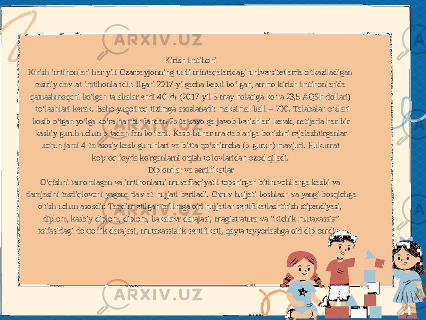 Kirish imtihoni Kirish imtihonlari har yili Ozarbayjonning turli mintaqalaridagi universitetlarda o&#39;tkaziladigan rasmiy davlat imtihonlaridir. Ilgari 2017- yilgacha bepul bo‘lgan, ammo kirish imtihonlarida qatnashmoqchi bo‘lgan talabalar endi 4 0 ₼ (2017- yil 5- may holatiga ko‘ra 23,5 AQSh dollari) to‘lashlari kerak. Baho yuqoriroq tizimga asoslanadi: maksimal ball – 700. Talabalar o‘zlari bosib o‘tgan yo‘lga ko‘ra har bir fandan 25 ta savolga javob berishlari kerak, natijada har bir kasbiy guruh uchun 5 tadan fan bo‘ladi. Kasb- hunar maktablariga borishni rejalashtirganlar uchun jami 4 ta asosiy kasb guruhlari va bitta qoʻshimcha (5-guruh) mavjud. Hukumat ko&#39;proq foyda ko&#39;rganlarni o&#39;qish to&#39;lovlaridan ozod qiladi. Diplomlar va sertifikatlar O‘qishni tamomlagan va imtihonlarni muvaffaqiyatli topshirgan bitiruvchilarga kasbi va darajasini tasdiqlovchi yagona davlat hujjati beriladi. O&#39;quv hujjati boshlash va yangi bosqichga o&#39;tish uchun asosdir. Taqdim etilgan ta’limga oid hujjatlar sertifikatlashtirish stipendiyasi, diplom, kasbiy diplom, diplom, bakalavr darajasi, magistratura va “kichik mutaxassis” toifasidagi doktorlik darajasi, mutaxassislik sertifikati, qayta tayyorlashga oid diplomdir. . 