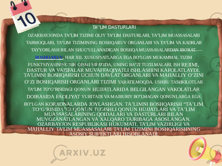 TA&#39; &#39; LIM DASTURLARI OZARBAYJONDA TA&#39; &#39; LIM TIZIMI OLIY TA&#39; &#39; LIM DASTURLARI, TA&#39; &#39; LIM MUASSASALARI TARMOQLARI, TA&#39; &#39; LIM TIZIMINING BOSHQARUV ORGANLARI VA TA&#39; &#39; LIM VA KADRLAR TAYYORLASH BILAN SHUG&#39; &#39; ULLANADIGAN BOSHQA MUASSASALARDAN IBORAT. BOSHQARUV , HAR XIL XUSUSIYATLARGA EGA BO&#39; &#39; LGAN MUKAMMAL TIZIM FUNKTSIYASINING BIR QISMI SIFATIDA, UNING BA&#39; &#39; ZI TUZILMALARI, ISH REJIMI, DASTUR VA VAZIFALAR MUVAFFAQIYATLI ISHLASHINI KAFOLATLAYDI. TA’LIMNI BOSHQARISH UCHUN DAVLAT ORGANLARI VA MAHALLIY O‘ZINI O‘ZI BOSHQARISH ORGANLARI TIZIMI YARATILMOQDA. USHBU TASHKILOTLAR TA&#39; &#39; LIM TO&#39; &#39; G&#39; &#39; RISIDAGI QONUN HUJJATLARIDA BELGILANGAN VAKOLATLAR DOIRASIDA FAOLIYAT YURITADI VA MAJBURIY BO&#39; &#39; LMAGAN QONUNLARGA EGA BO&#39; &#39; LGAN KORXONALARDA JOYLASHGAN. TAʼLIMNI BOSHQARISH “TAʼLIM TOʻGʻRISIDA”GI QONUN TEGISHLI QONUN HUJJATLARI VA TAʼLIM MUASSASALARINING QOIDALARI VA DASTURLARI BILAN MUVOZANATLANGAN VA XALQARO TAJRIBAGA ASOSLANGAN. OZARBAYJON RESPUBLIKASI HUKUMATI, TA’LIM VAZIRLIGI VA MAHALLIY TA’LIM MUASSASALARI TA’LIM TIZIMINI BOSHQARISHNING ASOSIY SUB’EKTLARI HISOBLANADI. 