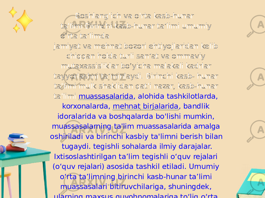 Boshlang&#39;ich va o&#39;rta kasb-hunar ta&#39;limi Birinchi kasb-hunar ta’limi umumiy o‘rta ta’limda jamiyat va mehnat bozori ehtiyojlaridan kelib chiqqan holda turli san’at va ommaviy mutaxassisliklar bo‘yicha malakali kadrlar tayyorlashni ta’minlaydi. Birinchi kasb- hunar ta&#39;limi mulk shaklidan qat&#39;i nazar, kasb- hunar ta&#39;limi muassasalarida , alohida tashkilotlarda, korxonalarda, mehnat bir j alarida , bandlik idoralarida va boshqalarda bo&#39;lishi mumkin, muassasalarning ta&#39;lim muassasalarida amalga oshiriladi va birinchi kasbiy ta&#39;limni berish bilan tugaydi. tegishli sohalarda ilmiy darajalar. Ixtisoslashtirilgan ta’lim tegishli o‘quv rejalari (o‘quv rejalari) asosida tashkil etiladi. Umumiy o‘rta ta’limning birinchi kasb-hunar ta’limi muassasalari bitiruvchilariga, shuningdek, ularning maxsus guvohnomalariga to‘liq o‘rta ma’lumot to‘g‘risidagi guvohnoma – attestat beriladi. 