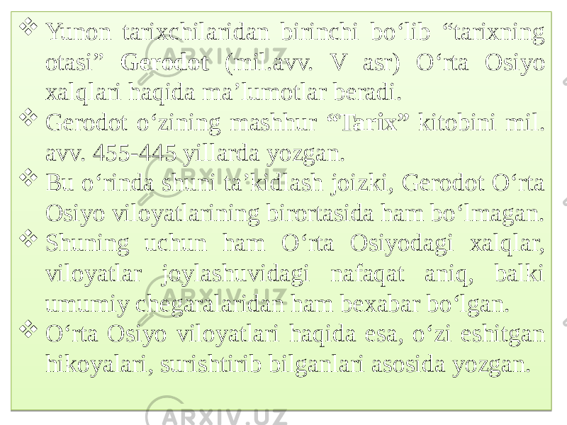  Yunon tarixchilaridan birinchi bo‘lib “tarixning otasi” Gerodot (mil.avv. V asr) O‘rta Osiyo xalqlari haqida ma’lumotlar beradi.  Gerodot o‘zining mashhur “Tarix” kitobini mil. avv. 455-445 yillarda yozgan.  Bu o‘rinda shuni ta’kidlash joizki, Gerodot O‘rta Osiyo viloyatlarining birortasida ham bo‘lmagan.  Shuning uchun ham O‘rta Osiyodagi xalqlar, viloyatlar joylashuvidagi nafaqat aniq, balki umumiy chegaralaridan ham bexabar bo‘lgan.  O‘rta Osiyo viloyatlari haqida esa, o‘zi eshitgan hikoyalari, surishtirib bilganlari asosida yozgan.02 62 0A 10 0C 19 02 68 6E0C 06 10 02 1B 01 02 6B0D 17 0E 02 01 0D 
