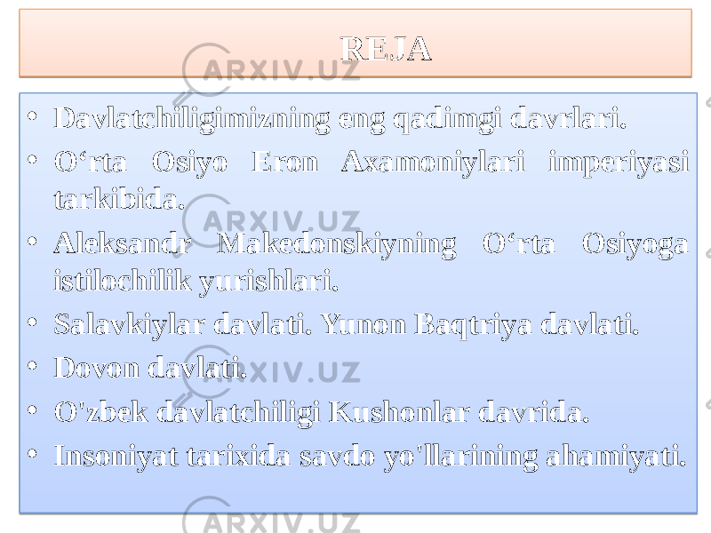 REJA • Davlatchiligimizning eng qadimgi davrlari. • O‘rta Osiyo Eron Axamoniylari imperiyasi tarkibida. • Aleksandr Makedonskiyning O‘rta Osiyoga istilochilik yurishlari. • Salavkiylar davlati. Yunon Baqtriya davlati. • Dovon davlati. • O&#39;zbek davlatchiligi Kushonlar davrida. • Insoniyat tarixida savdo yo&#39;llarining ahamiyati.13051609 01 08 01 01 1A17 01 09 1D28 01 12 01 08 01 01 01 0F 